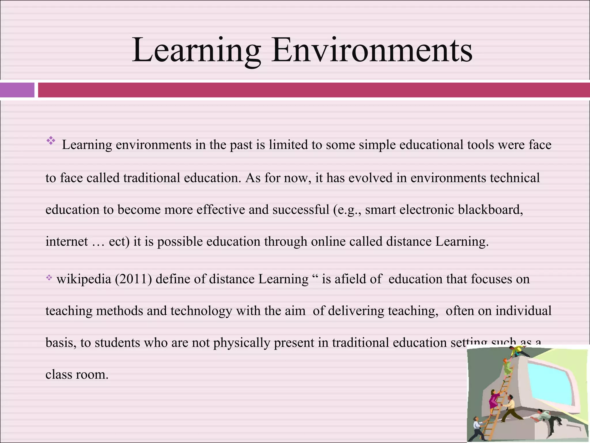 Learning Environments Learning environments in the past is limited to some simple educational tools were face to face called traditional education. As for now, it has evolved in environments technical education to become more effective and successful (e.g., smart electronic blackboard, internet … ect) it is possible education through online called distance Learning. wikipedia (2011) define of distance Learning “ is afield of  education that focuses on teaching methods and technology with the aim  of delivering teaching,  often on individual basis, to students who are not physically present in traditional education setting such as a class room.  