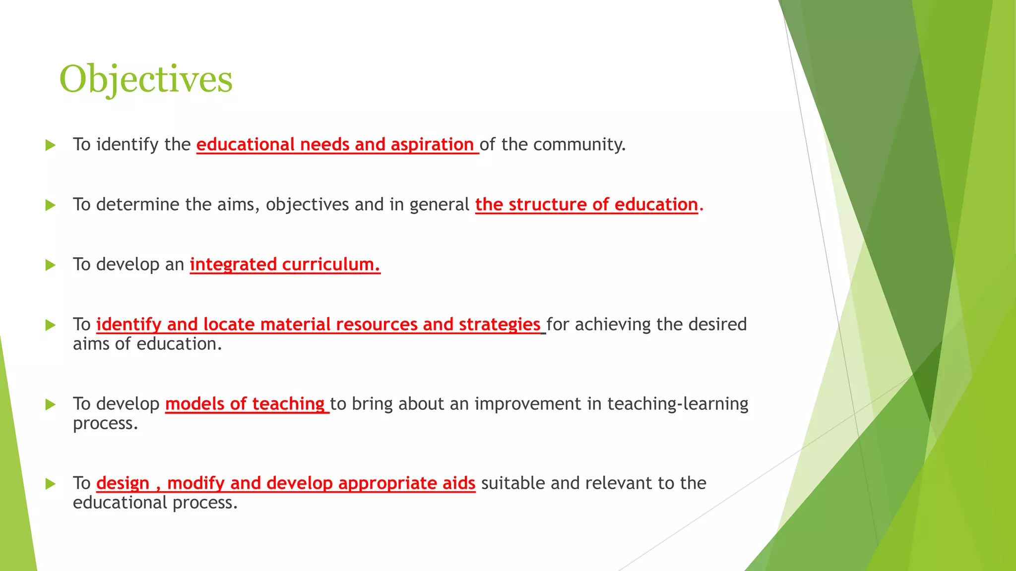 Objectives
 To identify the educational needs and aspiration of the community.
 To determine the aims, objectives and in general the structure of education.
 To develop an integrated curriculum.
 To identify and locate material resources and strategies for achieving the desired
aims of education.
 To develop models of teaching to bring about an improvement in teaching-learning
process.
 To design , modify and develop appropriate aids suitable and relevant to the
educational process.
 