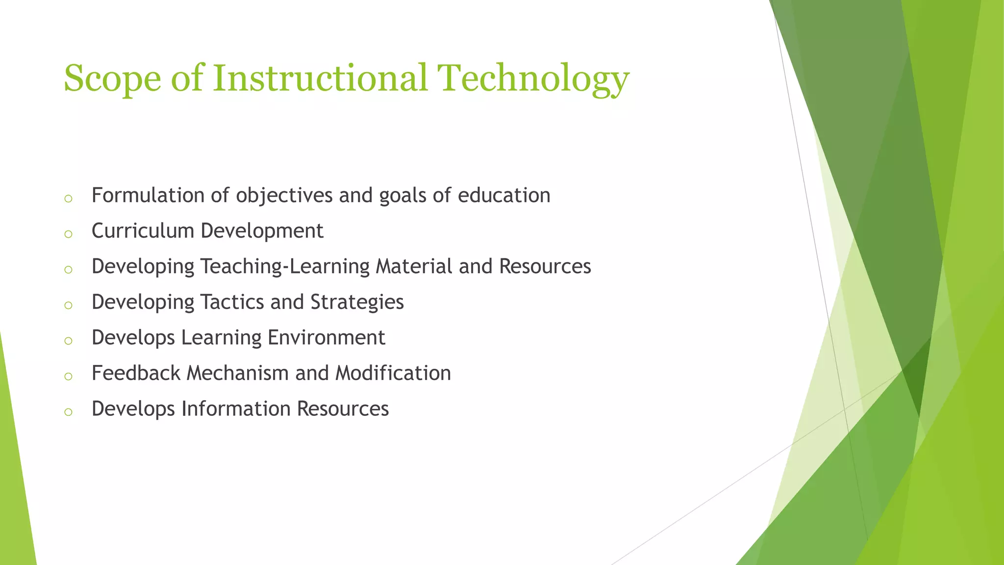 Scope of Instructional Technology
o Formulation of objectives and goals of education
o Curriculum Development
o Developing Teaching-Learning Material and Resources
o Developing Tactics and Strategies
o Develops Learning Environment
o Feedback Mechanism and Modification
o Develops Information Resources
 