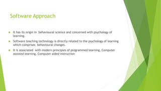 Software Approach
 It has its origin in behavioural science and concerned with psychology of
learning.
 Software teaching technology is directly related to the psychology of learning
which comprises behavioural changes.
 It is associated with modern principles of programmed learning, Computer
assisted learning, Computer aided instruction
 
