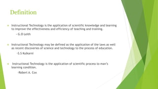 Definition
 Instructional Technology is the application of scientific knowledge and learning
to improve the effectiveness and efficiency of teaching and training.
- G.O Leith
 Instructional Technology may be defined as the application of the laws as well
as recent discoveries of science and technology to the process of education.
-S.S Kulkarni
 Instructional Technology is the application of scientific process to man’s
learning condition.
-Robert A. Cox
 