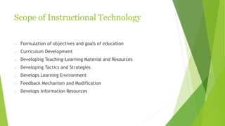 Scope of Instructional Technology
o Formulation of objectives and goals of education
o Curriculum Development
o Developing Teaching-Learning Material and Resources
o Developing Tactics and Strategies
o Develops Learning Environment
o Feedback Mechanism and Modification
o Develops Information Resources
 