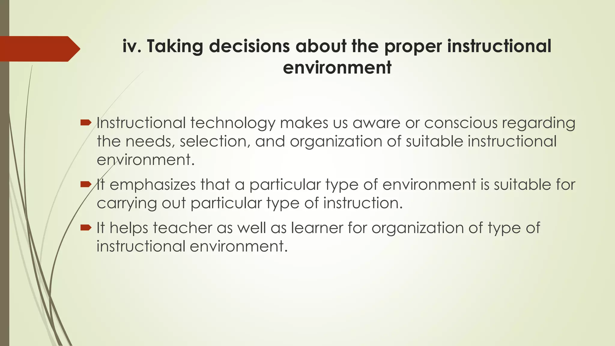 iv. Taking decisions about the proper instructional
environment
 Instructional technology makes us aware or conscious regarding
the needs, selection, and organization of suitable instructional
environment.
 It emphasizes that a particular type of environment is suitable for
carrying out particular type of instruction.
 It helps teacher as well as learner for organization of type of
instructional environment.
 