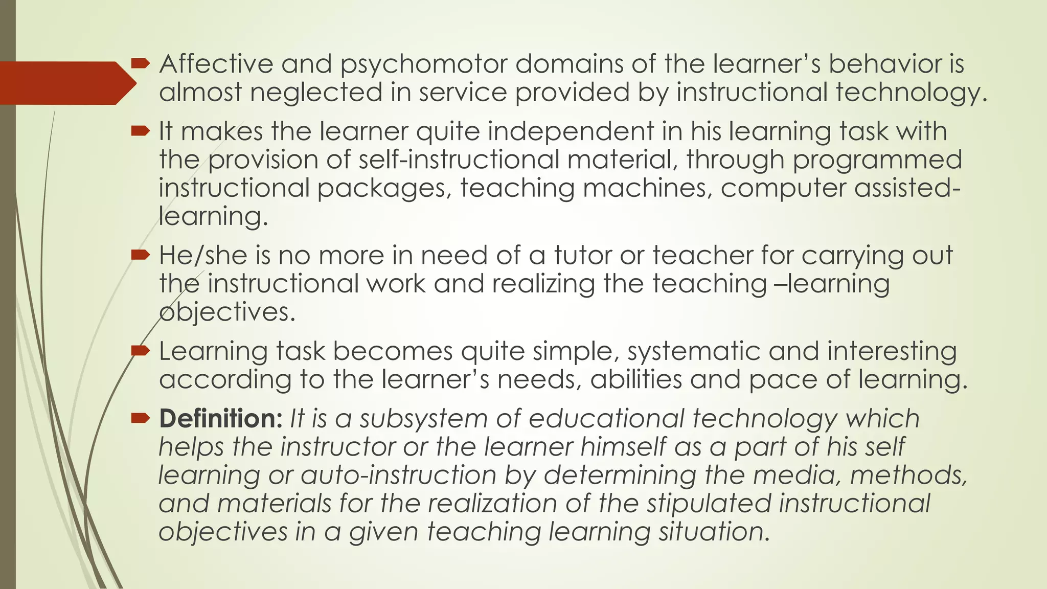  Affective and psychomotor domains of the learner’s behavior is
almost neglected in service provided by instructional technology.
 It makes the learner quite independent in his learning task with
the provision of self-instructional material, through programmed
instructional packages, teaching machines, computer assisted-
learning.
 He/she is no more in need of a tutor or teacher for carrying out
the instructional work and realizing the teaching –learning
objectives.
 Learning task becomes quite simple, systematic and interesting
according to the learner’s needs, abilities and pace of learning.
 Definition: It is a subsystem of educational technology which
helps the instructor or the learner himself as a part of his self
learning or auto-instruction by determining the media, methods,
and materials for the realization of the stipulated instructional
objectives in a given teaching learning situation.
 