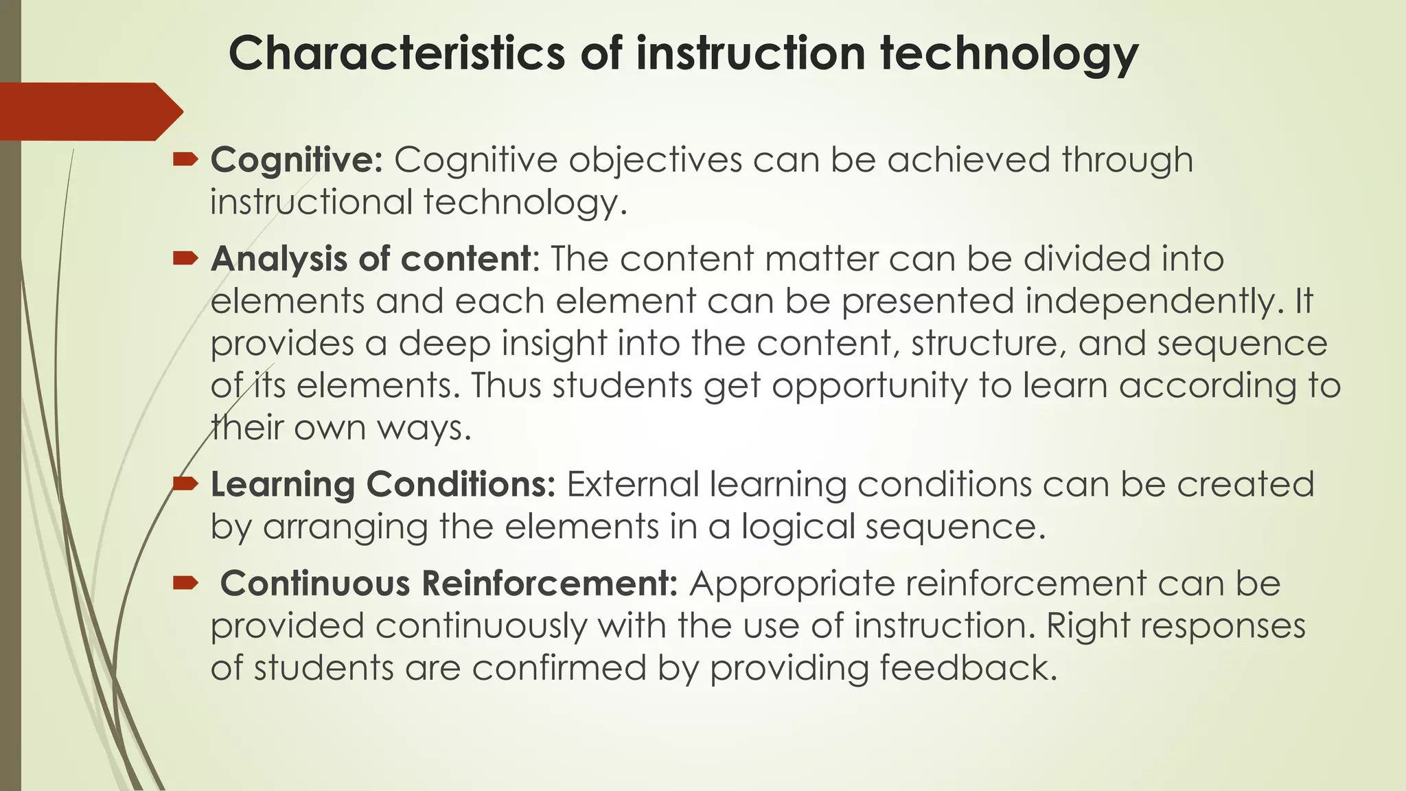 Characteristics of instruction technology
 Cognitive: Cognitive objectives can be achieved through
instructional technology.
 Analysis of content: The content matter can be divided into
elements and each element can be presented independently. It
provides a deep insight into the content, structure, and sequence
of its elements. Thus students get opportunity to learn according to
their own ways.
 Learning Conditions: External learning conditions can be created
by arranging the elements in a logical sequence.
 Continuous Reinforcement: Appropriate reinforcement can be
provided continuously with the use of instruction. Right responses
of students are confirmed by providing feedback.
 