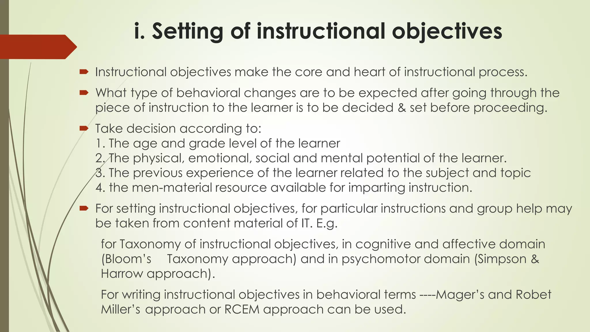 i. Setting of instructional objectives
 Instructional objectives make the core and heart of instructional process.
 What type of behavioral changes are to be expected after going through the
piece of instruction to the learner is to be decided & set before proceeding.
 Take decision according to:
1. The age and grade level of the learner
2. The physical, emotional, social and mental potential of the learner.
3. The previous experience of the learner related to the subject and topic
4. the men-material resource available for imparting instruction.
 For setting instructional objectives, for particular instructions and group help may
be taken from content material of IT. E.g.
for Taxonomy of instructional objectives, in cognitive and affective domain
(Bloom’s Taxonomy approach) and in psychomotor domain (Simpson &
Harrow approach).
For writing instructional objectives in behavioral terms ----Mager’s and Robet
Miller’s approach or RCEM approach can be used.
 