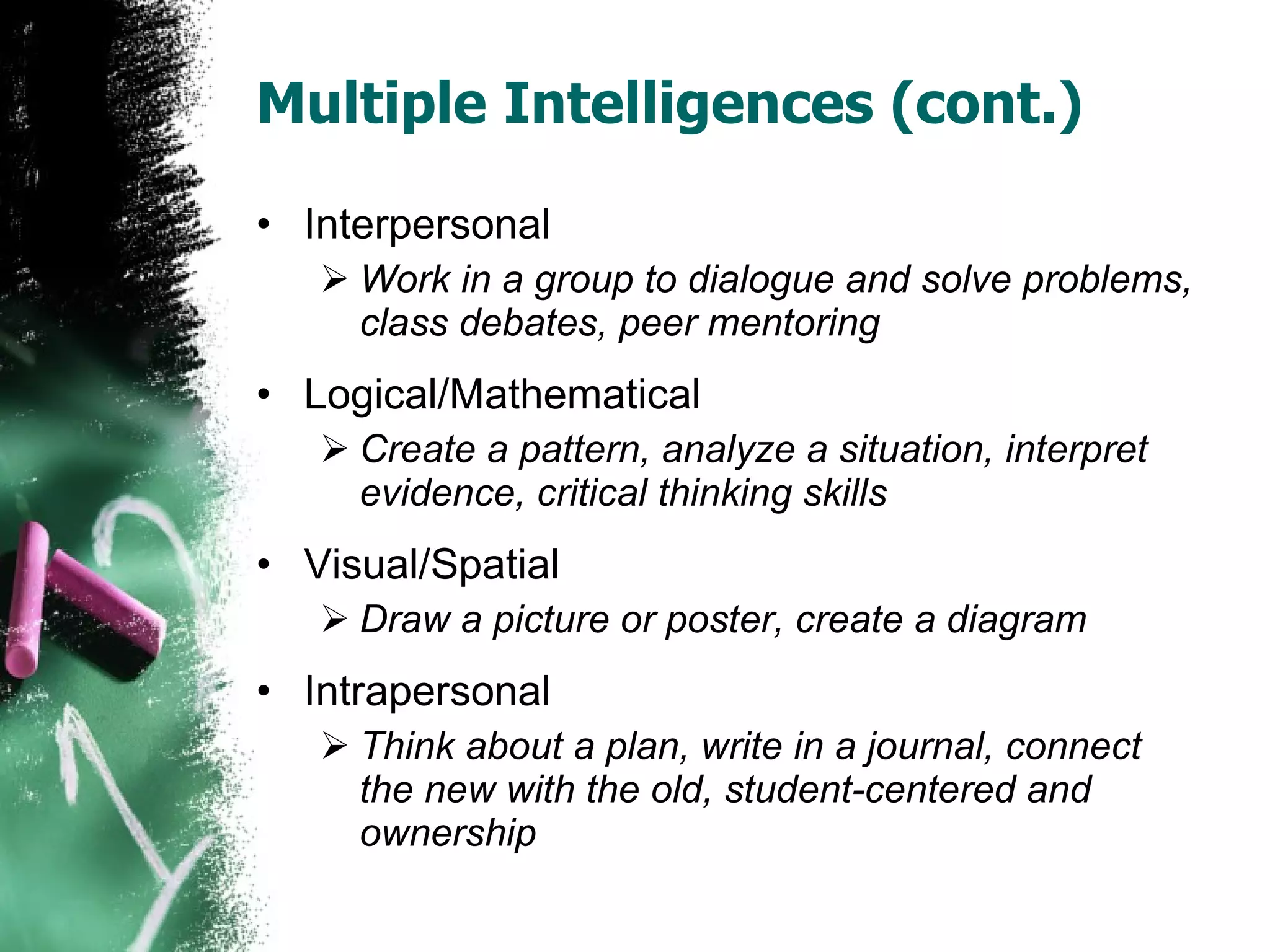 Multiple Intelligences (cont.) Interpersonal Work in a group to dialogue and solve problems, class debates, peer mentoring Logical/Mathematical Create a pattern, analyze a situation, interpret evidence, critical thinking skills Visual/Spatial Draw a picture or poster, create a diagram Intrapersonal Think about a plan, write in a journal, connect the new with the old, student-centered and ownership 
