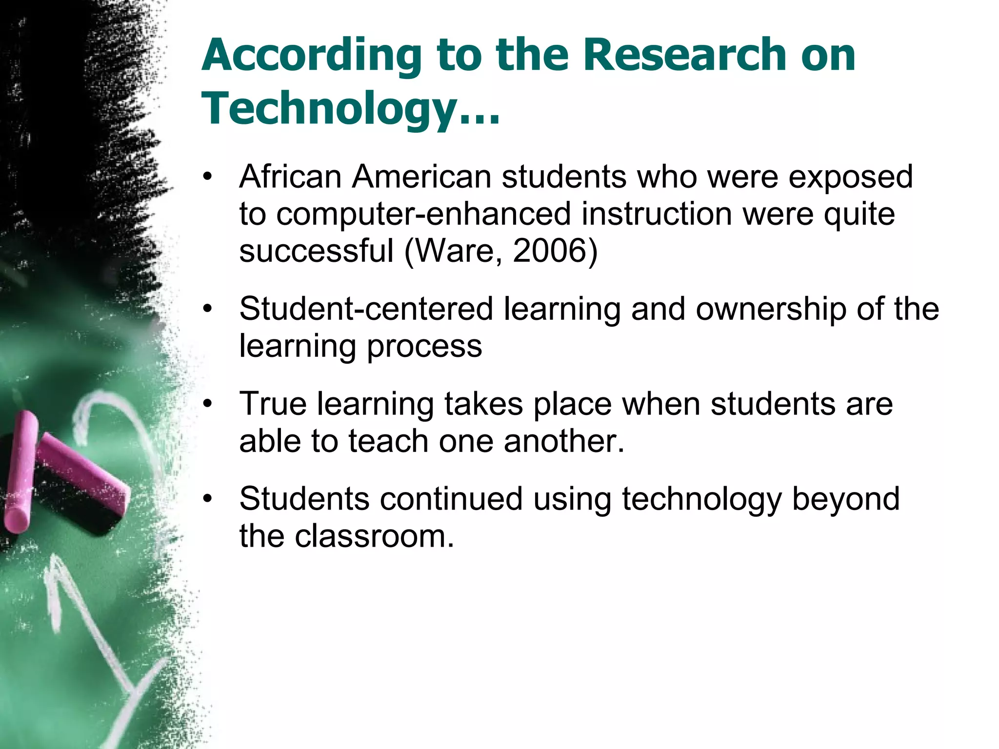 According to the Research on Technology… African American students who were exposed to computer-enhanced instruction were quite successful (Ware, 2006) Student-centered learning and ownership of the learning process True learning takes place when students are able to teach one another. Students continued using technology beyond the classroom. 