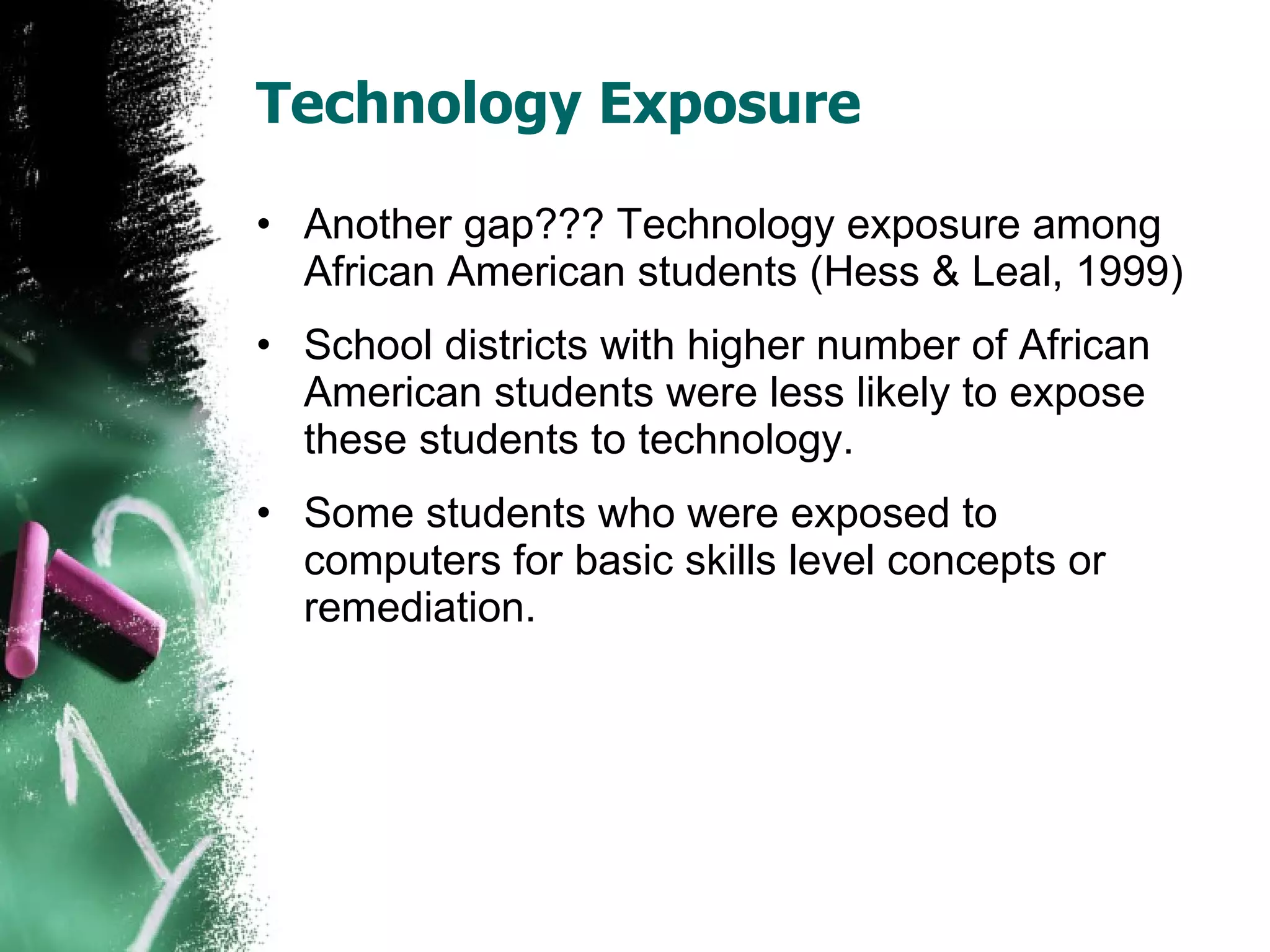 Technology Exposure Another gap??? Technology exposure among African American students (Hess & Leal, 1999) School districts with higher number of African American students were less likely to expose these students to technology. Some students who were exposed to computers for basic skills level concepts or remediation. 