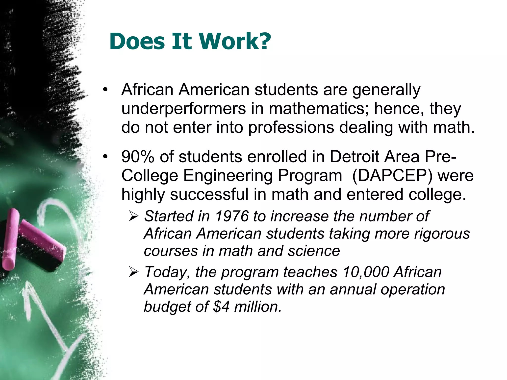 Does It Work? African American students are generally underperformers in mathematics; hence, they do not enter into professions dealing with math. 90% of students enrolled in Detroit Area Pre-College Engineering Program  (DAPCEP) were highly successful in math and entered college. Started in 1976 to increase the number of African American students taking more rigorous courses in math and science Today, the program teaches 10,000 African American students with an annual operation budget of $4 million. 