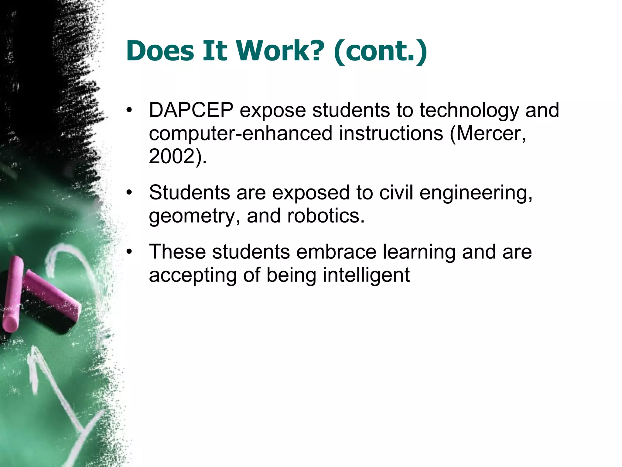 Does It Work? (cont.) DAPCEP expose students to technology and computer-enhanced instructions (Mercer, 2002). Students are exposed to civil engineering, geometry, and robotics. These students embrace learning and are accepting of being intelligent 