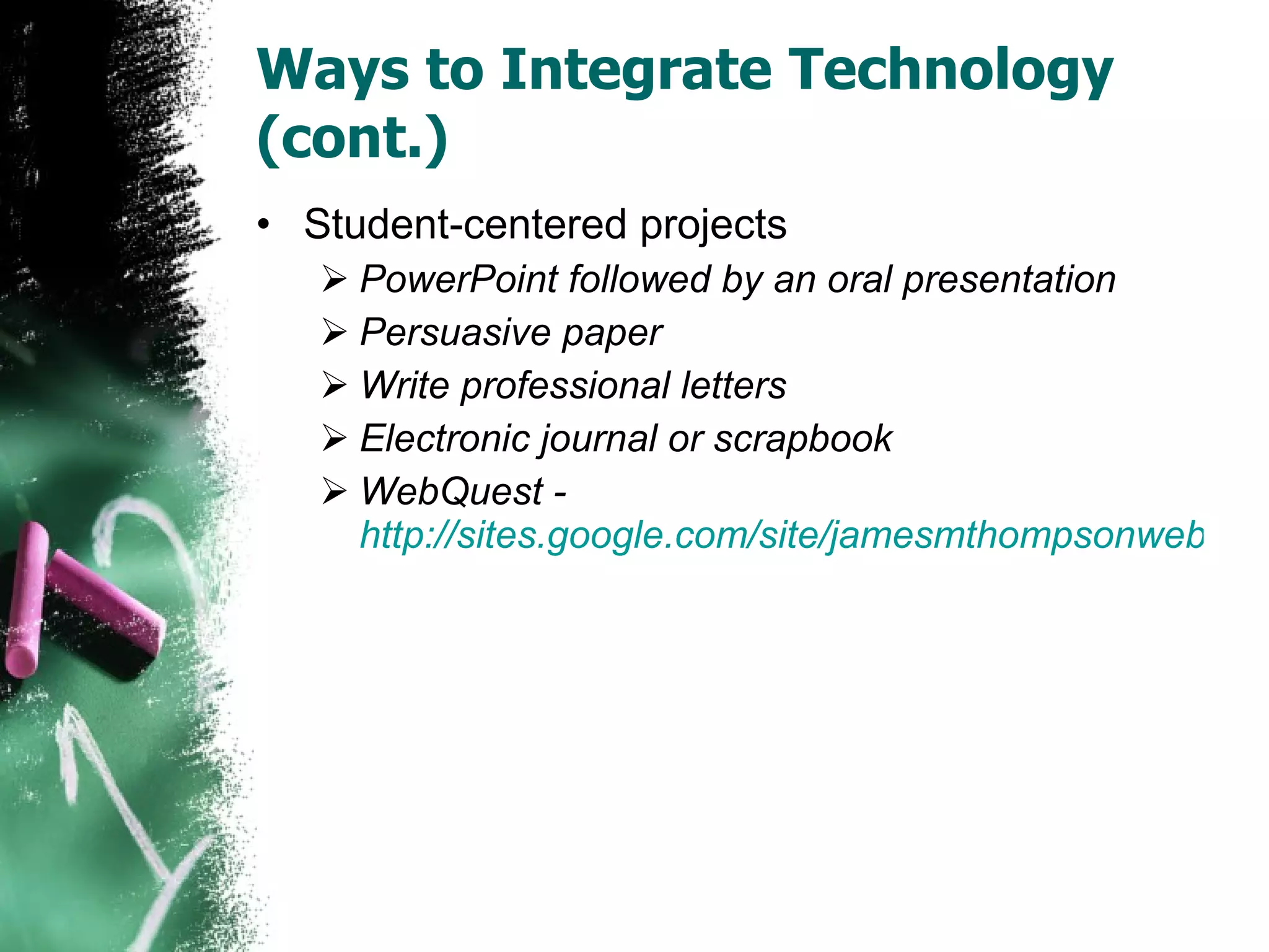 Ways to Integrate Technology (cont.) Student-centered projects PowerPoint followed by an oral presentation Persuasive paper Write professional letters Electronic journal or scrapbook WebQuest -  http://sites.google.com/site/jamesmthompsonwebquest/home 