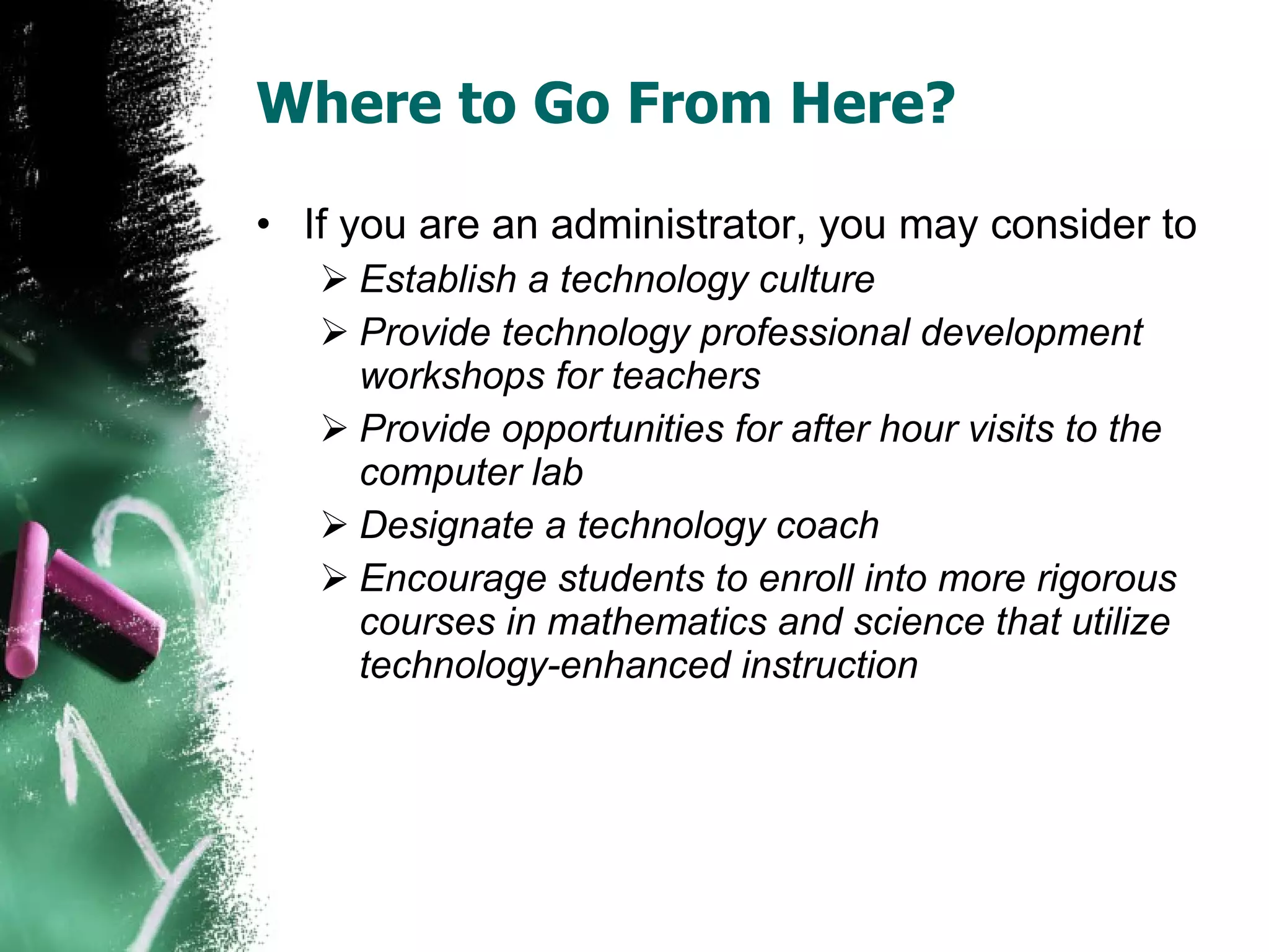 Where to Go From Here? If you are an administrator, you may consider to  Establish a technology culture Provide technology professional development workshops for teachers Provide opportunities for after hour visits to the computer lab Designate a technology coach Encourage students to enroll into more rigorous courses in mathematics and science that utilize technology-enhanced instruction 