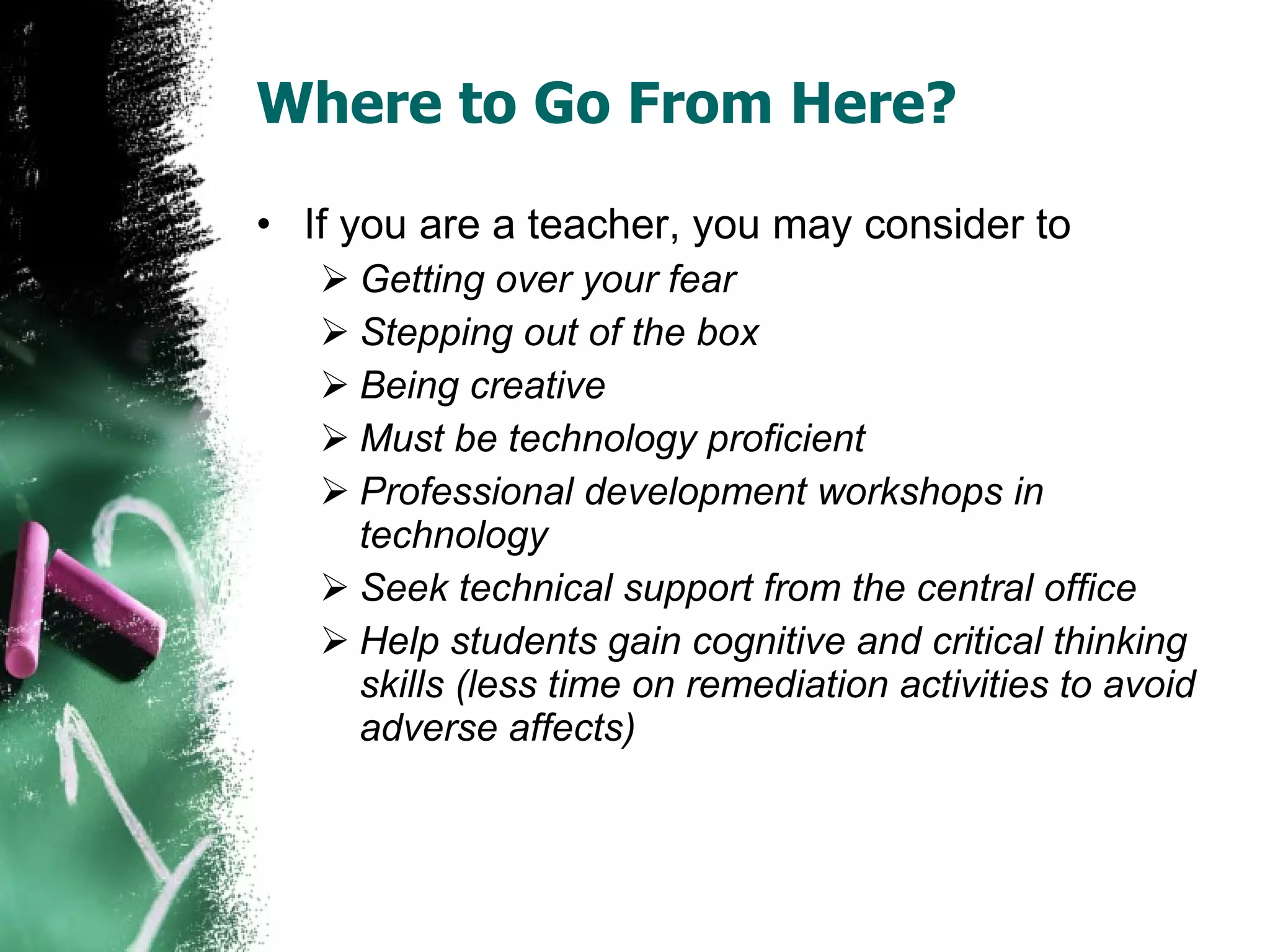 Where to Go From Here? If you are a teacher, you may consider to  Getting over your fear Stepping out of the box Being creative Must be technology proficient Professional development workshops in technology Seek technical support from the central office Help students gain cognitive and critical thinking skills (less time on remediation activities to avoid adverse affects) 