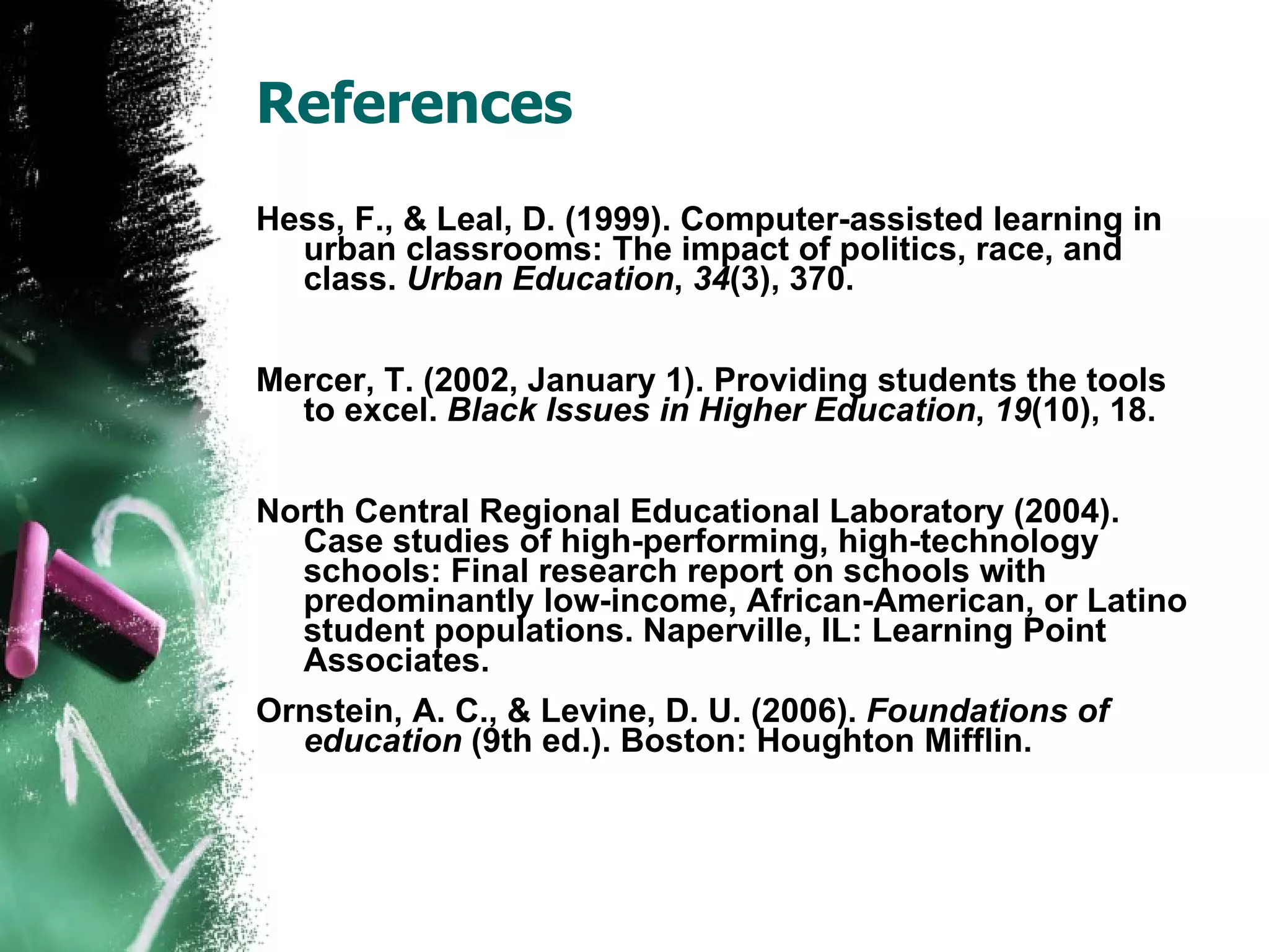 References Hess, F., & Leal, D. (1999). Computer-assisted learning in urban classrooms: The impact of politics, race, and class.  Urban Education ,  34 (3), 370. Mercer, T. (2002, January 1). Providing students the tools to excel.  Black Issues in Higher Education ,  19 (10), 18. North Central Regional Educational Laboratory (2004). Case studies of high-performing, high-technology schools: Final research report on schools with predominantly low-income, African-American, or Latino student populations. Naperville, IL: Learning Point Associates.  Ornstein, A. C., & Levine, D. U. (2006).  Foundations of education  (9th ed.). Boston: Houghton Mifflin. 