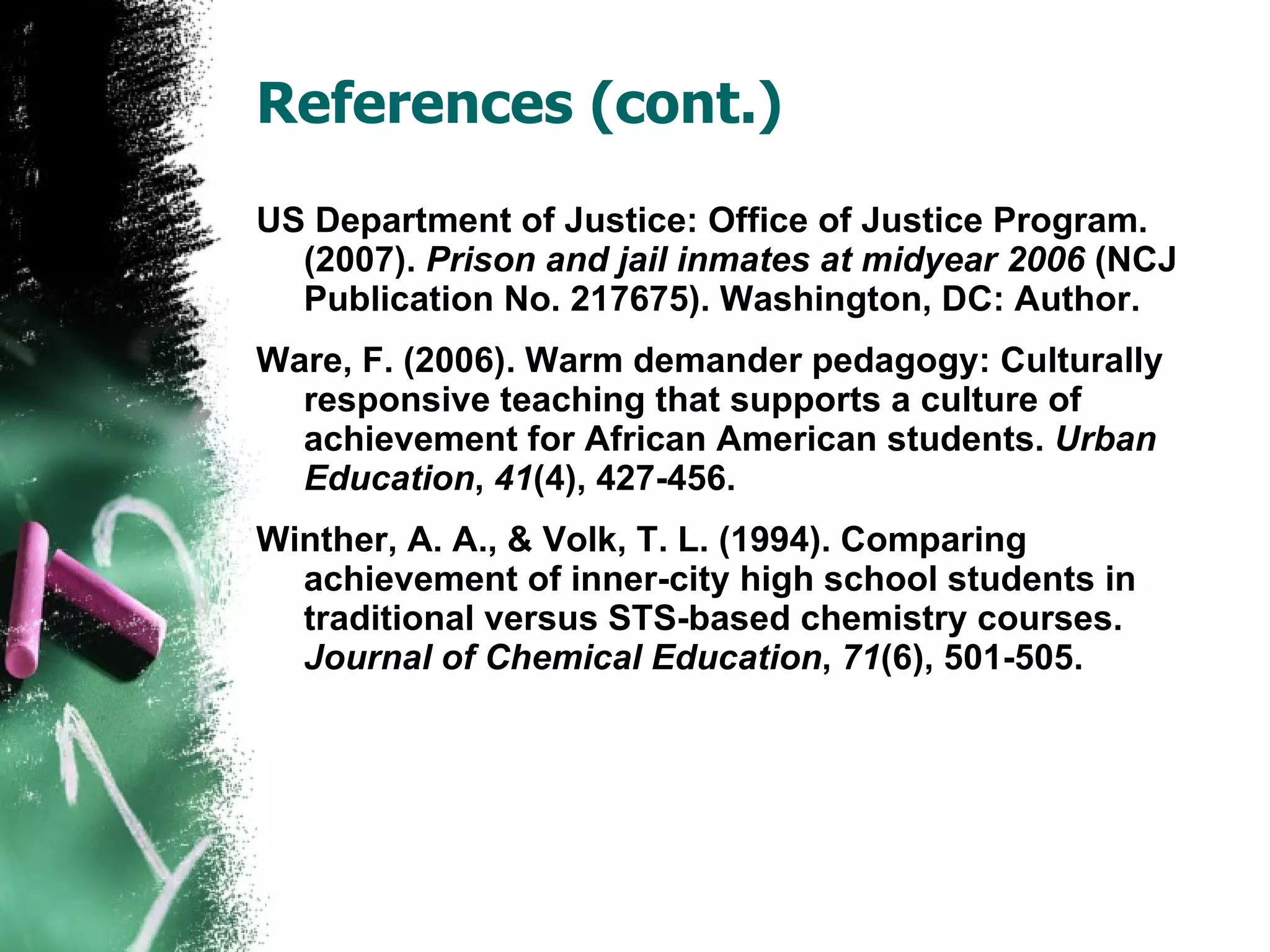 References (cont.) US Department of Justice: Office of Justice Program. (2007).  Prison and jail inmates at midyear 2006  (NCJ Publication No. 217675). Washington, DC: Author. Ware, F. (2006). Warm demander pedagogy: Culturally responsive teaching that supports a culture of achievement for African American students.  Urban Education ,  41 (4), 427-456. Winther, A. A., & Volk, T. L. (1994). Comparing achievement of inner-city high school students in traditional versus STS-based chemistry courses.  Journal of Chemical Education ,  71 (6), 501-505. 