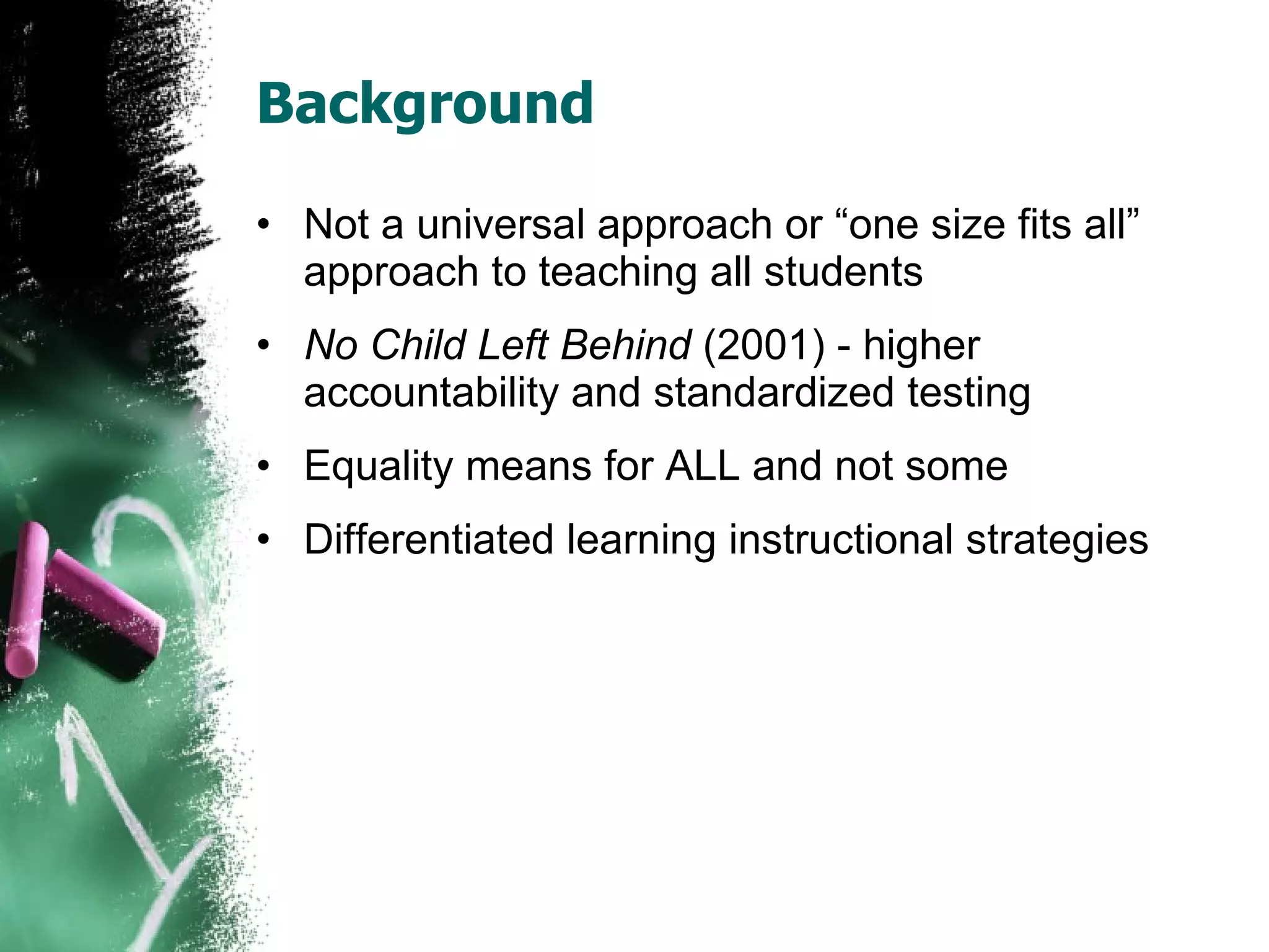 Background Not a universal approach or “one size fits all” approach to teaching all students No Child Left Behind  (2001) - higher accountability and standardized testing Equality means for ALL and not some Differentiated learning instructional strategies 