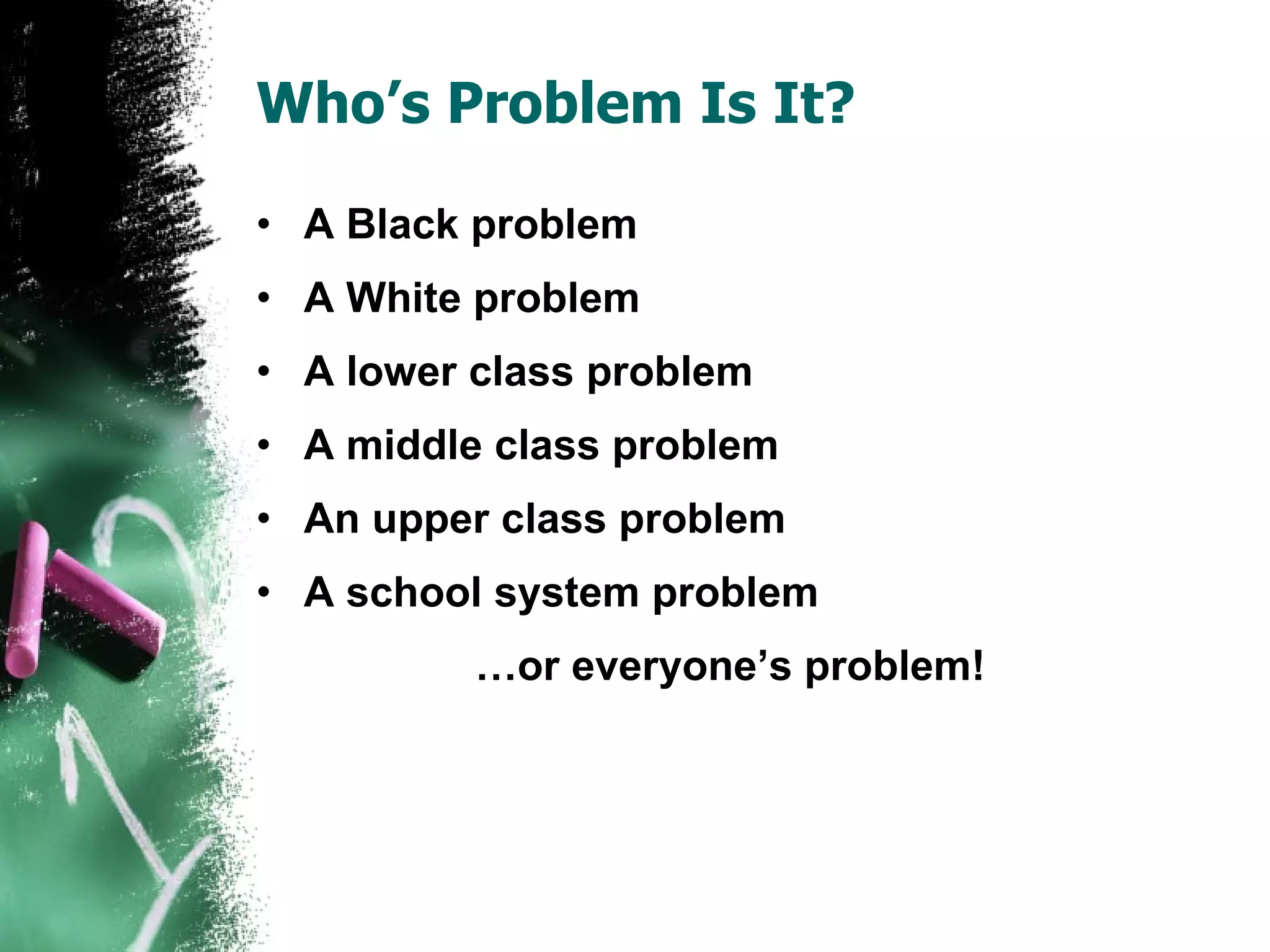 Who’s Problem Is It? A Black problem A White problem A lower class problem A middle class problem An upper class problem A school system problem … or everyone’s problem! 