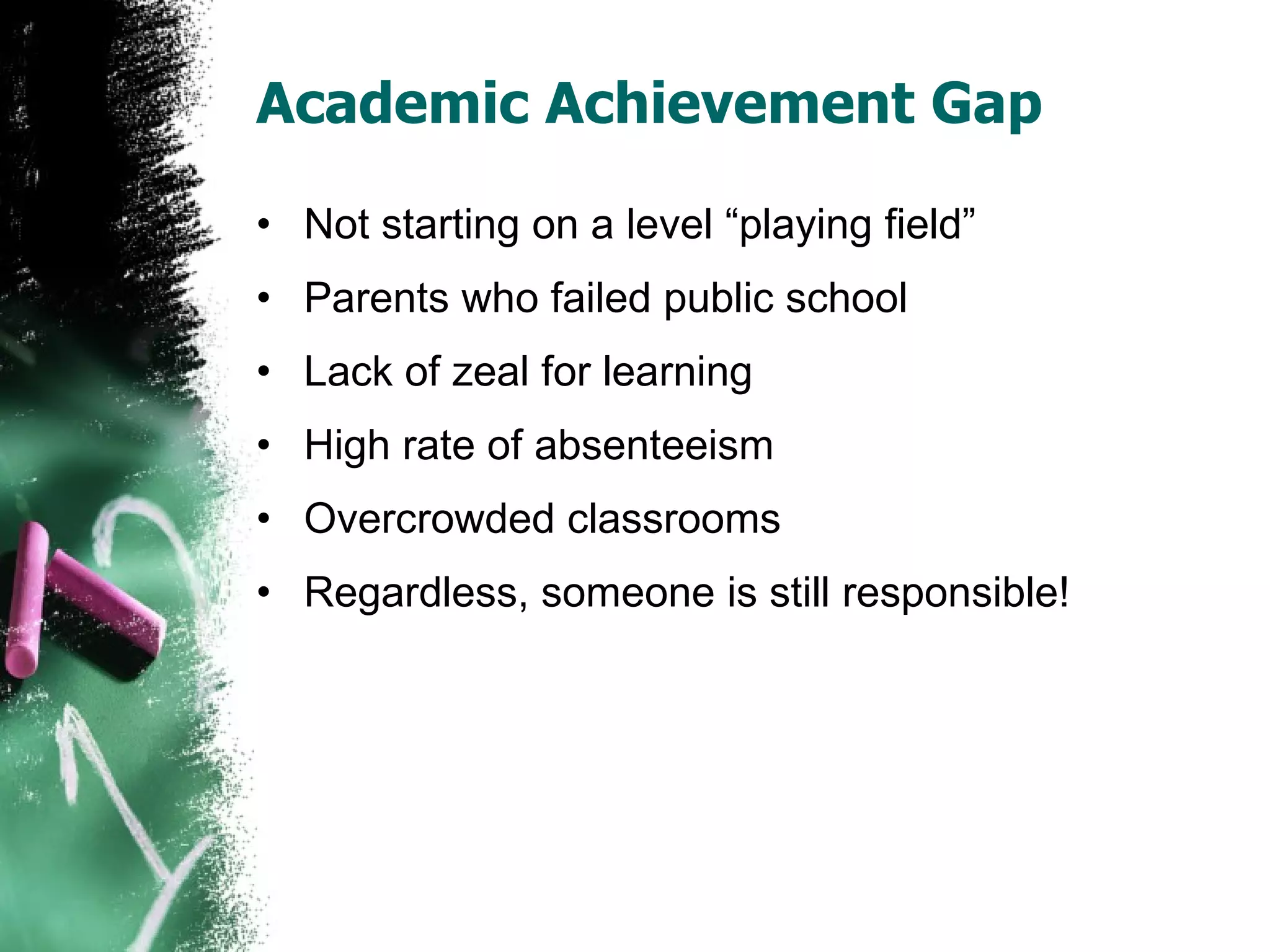 Academic Achievement Gap Not starting on a level “playing field” Parents who failed public school Lack of zeal for learning High rate of absenteeism Overcrowded classrooms Regardless, someone is still responsible! 