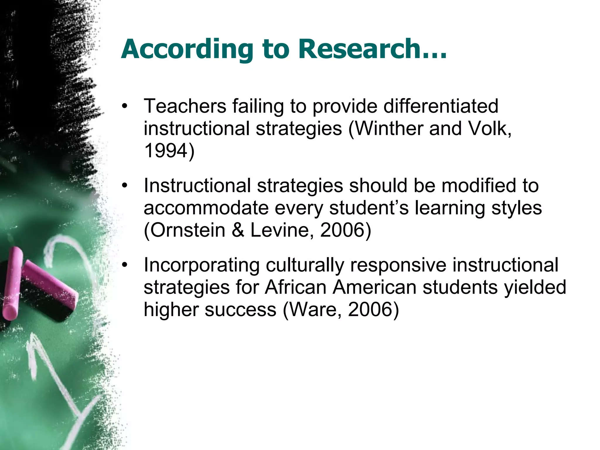 According to Research… Teachers failing to provide differentiated instructional strategies (Winther and Volk, 1994) Instructional strategies should be modified to accommodate every student’s learning styles (Ornstein & Levine, 2006) Incorporating culturally responsive instructional strategies for African American students yielded higher success (Ware, 2006) 