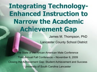 Integrating Technology-Enhanced Instruction to Narrow the Academic Achievement Gap James M. Thompson, PhD Lancaster County School District The State of the African American Male Conference  Third Annual Fall Conference – November 6, 2009 Closing the Achievement Gap: Student Achievement and Success University of South Carolina Lancaster 