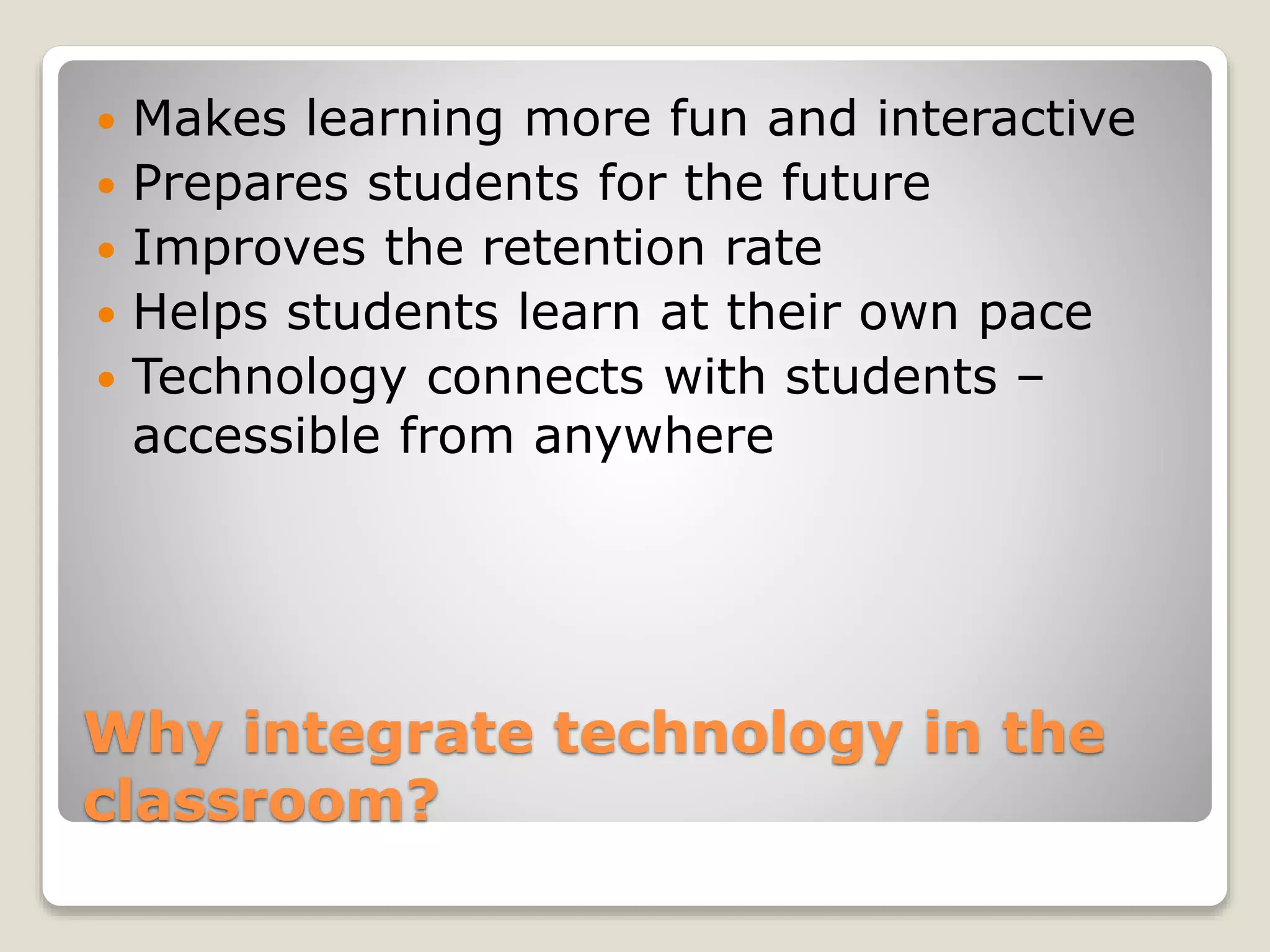 Why integrate technology in the
classroom?
 Makes learning more fun and interactive
 Prepares students for the future
 Improves the retention rate
 Helps students learn at their own pace
 Technology connects with students –
accessible from anywhere
 