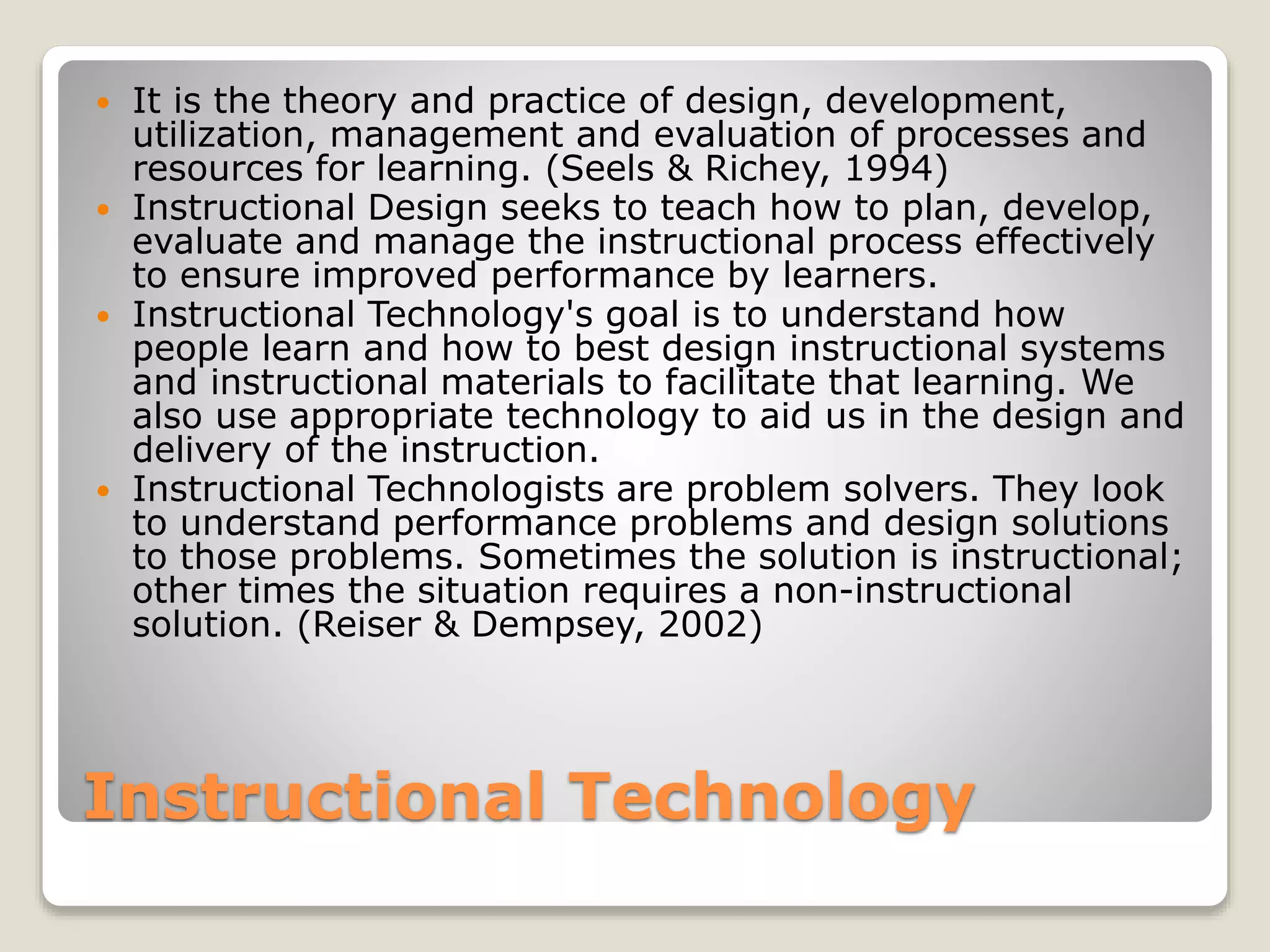 Instructional Technology
 It is the theory and practice of design, development,
utilization, management and evaluation of processes and
resources for learning. (Seels & Richey, 1994)
 Instructional Design seeks to teach how to plan, develop,
evaluate and manage the instructional process effectively
to ensure improved performance by learners.
 Instructional Technology's goal is to understand how
people learn and how to best design instructional systems
and instructional materials to facilitate that learning. We
also use appropriate technology to aid us in the design and
delivery of the instruction.
 Instructional Technologists are problem solvers. They look
to understand performance problems and design solutions
to those problems. Sometimes the solution is instructional;
other times the situation requires a non-instructional
solution. (Reiser & Dempsey, 2002)
 