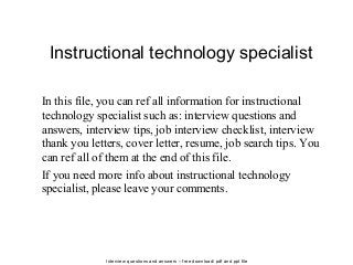 Interview questions and answers – free download/ pdf and ppt file
Instructional technology specialist
In this file, you can ref all information for instructional
technology specialist such as: interview questions and
answers, interview tips, job interview checklist, interview
thank you letters, cover letter, resume, job search tips. You
can ref all of them at the end of this file.
If you need more info about instructional technology
specialist, please leave your comments.
 