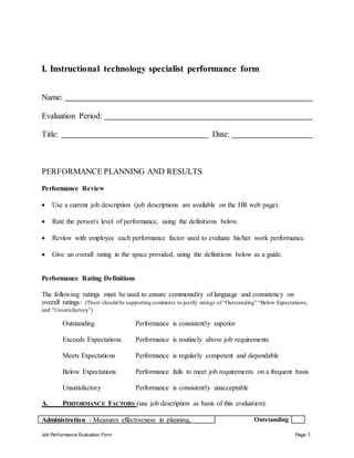 Job Performance Evaluation Form Page 3
I. Instructional technology specialist performance form
Name:
Evaluation Period:
Title: Date:
PERFORMANCE PLANNING AND RESULTS
Performance Review
 Use a current job description (job descriptions are available on the HR web page).
 Rate the person's level of performance, using the definitions below.
 Review with employee each performance factor used to evaluate his/her work performance.
 Give an overall rating in the space provided, using the definitions below as a guide.
Performance Rating Definitions
The following ratings must be used to ensure commonality of language and consistency on
overall ratings: (There should be supporting comments to justify ratings of “Outstanding” “Below Expectations,
and “Unsatisfactory”)
Outstanding Performance is consistently superior
Exceeds Expectations Performance is routinely above job requirements
Meets Expectations Performance is regularly competent and dependable
Below Expectations Performance fails to meet job requirements on a frequent basis
Unsatisfactory Performance is consistently unacceptable
A. PERFORMANCE FACTORS (use job description as basis of this evaluation).
Administration - Measures effectiveness in planning, Outstanding
 