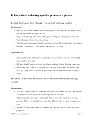 Job Performance Evaluation Form Page 8
II. Instructional technology specialist performance phrases
1.Attitude Performance Review Examples – instructional technology specialist
Positive review
 Holly has one of those attitudes that is always positive. She frequently has a smile on her
face and you can tell she enjoys her job.
 Greg is a cheerful guy who always makes you feel delighted when you’re around him.
We are fortunate to have Greg on our team.
 Thom has an even demeanor through good times and bad. His constant cheer helps others
keep their “enthusiasm” – both positive and negative – in check.
Negative review
 Jim frequently gives off “an air” of superiority to his coworkers. He is not approachable
and is rough to work with.
 Bill has a dreadful outlook at times which has a tendency to bring down the entire team.
 For the most part, Lenny is a personable guy, but when he gets upset, his attitude turns
shocking. Lenny needs to balance his personality out and not react so much to negative
events.
2.Creativity and Innovation Performance Review Phrases for instructional technology
specialist
Positive review
 Sally has a creative touch in a sometimes monotonous role within our team – the way she
adds inspiration to the day to day tasks she performs is admirable.
 When a major problem arises, we frequently turn to Jon for his creativity in solving
problems. The way he can look at an issue from different sides is a great resource to our
team.
 Whenever we need a fresh look at a problem, we know we can turn to Julia for a novel
perspective.
 