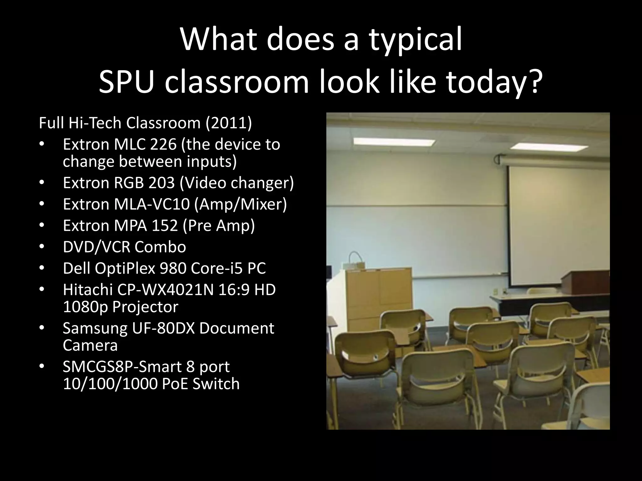 What does a typical SPU classroom look like today?Full Hi-Tech Classroom (2011)ExtronMLC 226 (the device to change between inputs)Extron RGB 203 (Video changer)Extron MLA-VC10 (Amp/Mixer)Extron MPA 152 (Pre Amp)DVD/VCR ComboDell OptiPlex 980 Core-i5 PCHitachi CP-WX4021N 16:9 HD 1080pProjectorSamsung UF-80DX Document CameraSMCGS8P-Smart 8 port 10/100/1000 PoE Switch