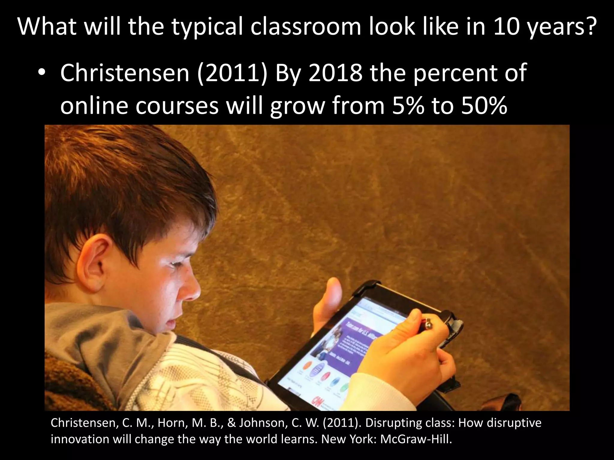 What will the typical classroom look like in 10 years?Christensen (2011) By 2018 the percent of online courses will grow from 5% to 50%http://www.flickr.com/photos/familymwr/5322740412/Christensen, C. M., Horn, M. B., & Johnson, C. W. (2011). Disrupting class: How disruptive innovation will change the way the world learns. New York: McGraw-Hill.