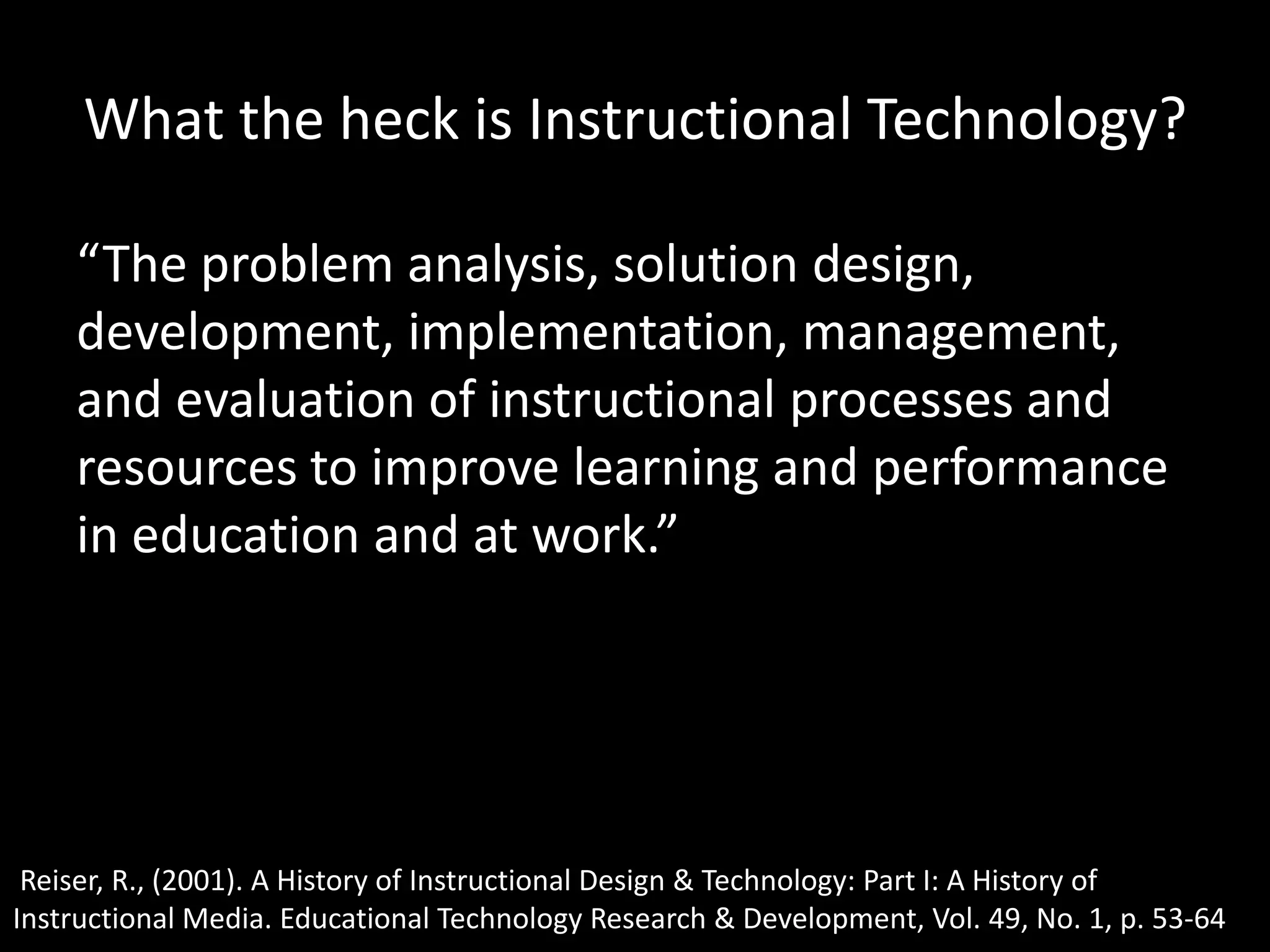 What the heck is Instructional Technology?“The problem analysis, solution design, development, implementation, management, and evaluation of instructional processes and resources to improve learning and performance in education and at work.”Reiser, R., (2001). A History of Instructional Design & Technology: Part I: A History of Instructional Media. Educational Technology Research & Development, Vol. 49, No. 1, p. 53-64