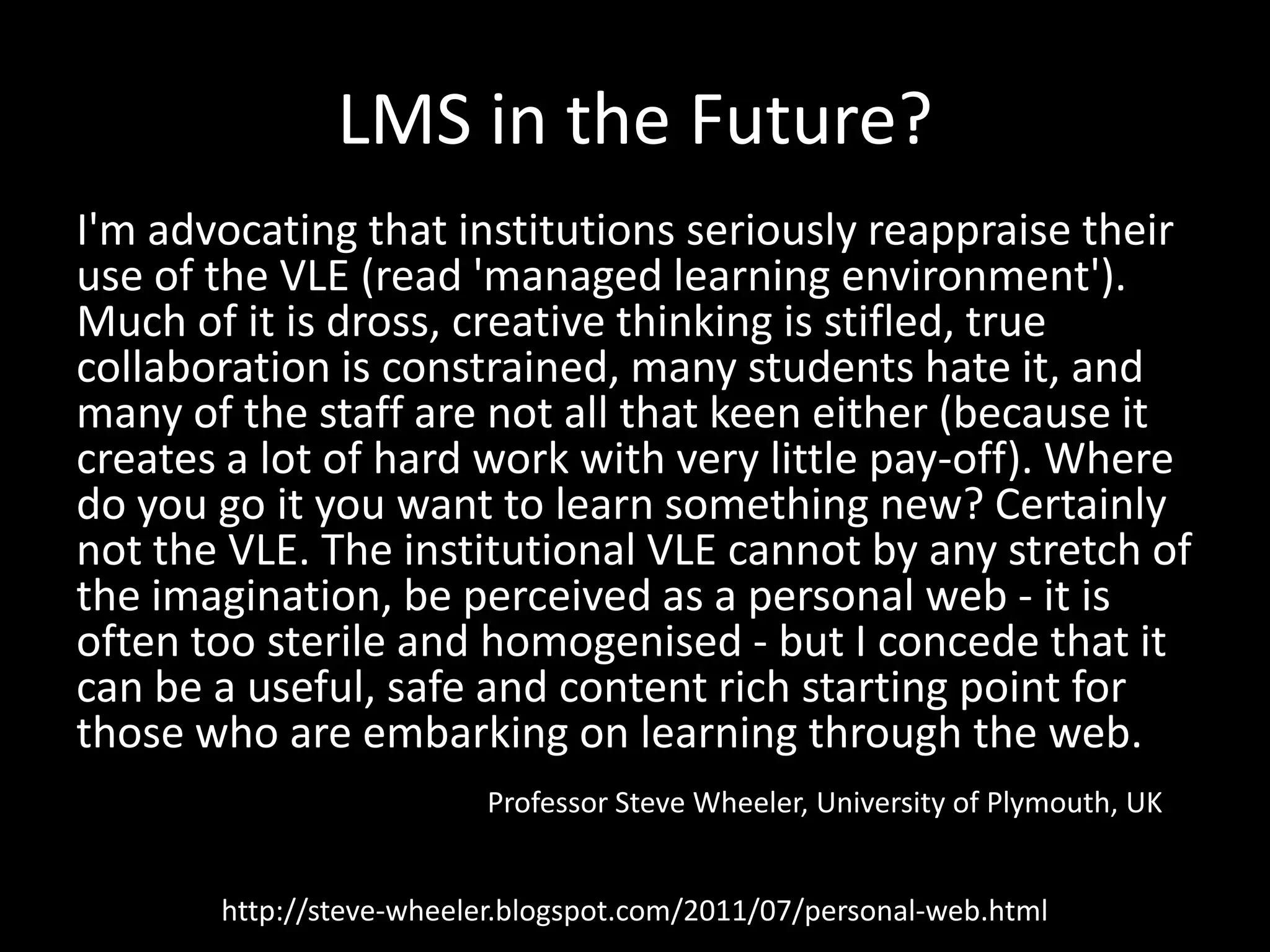LMS in the Future?I'm advocating that institutions seriously reappraise their use of the VLE (read 'managed learning environment'). Much of it is dross, creative thinking is stifled, true collaboration is constrained, many students hate it, and many of the staff are not all that keen either (because it creates a lot of hard work with very little pay-off). Where do you go it you want to learn something new? Certainly not the VLE. The institutional VLE cannot by any stretch of the imagination, be perceived as a personal web - it is often too sterile and homogenised - but I concede that it can be a useful, safe and content rich starting point for those who are embarking on learning through the web.Professor Steve Wheeler, University of Plymouth, UKhttp://steve-wheeler.blogspot.com/2011/07/personal-web.html