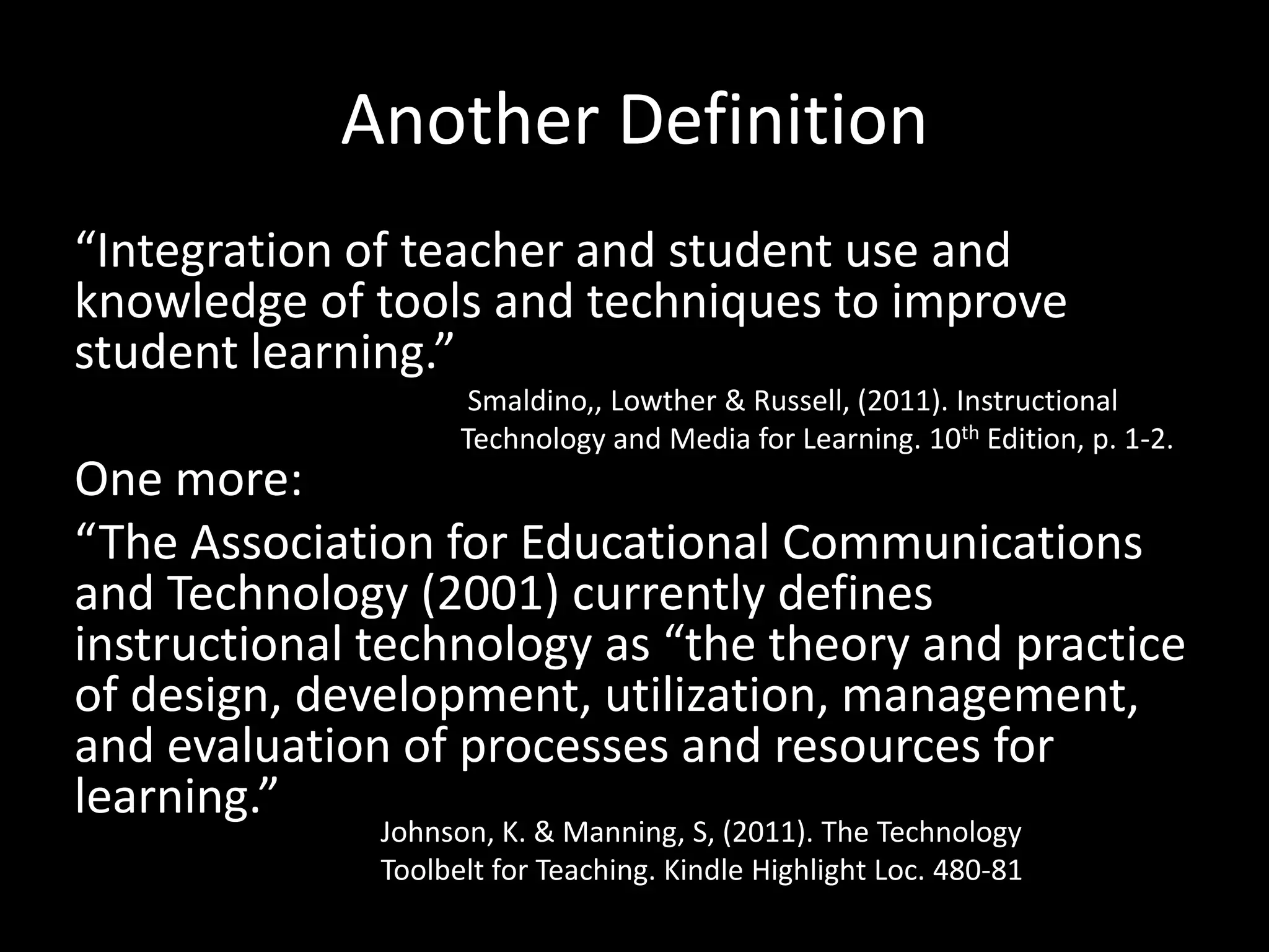 Another Definition“Integration of teacher and student use and knowledge of tools and techniques to improve student learning.”One more:“The Association for Educational Communications and Technology (2001) currently defines instructional technology as “the theory and practice of design, development, utilization, management, and evaluation of processes and resources for learning.”Smaldino,, Lowther & Russell, (2011). Instructional Technology and Media for Learning. 10th Edition, p. 1-2.Johnson, K. & Manning, S, (2011). The Technology Toolbelt for Teaching. Kindle Highlight Loc. 480-81 