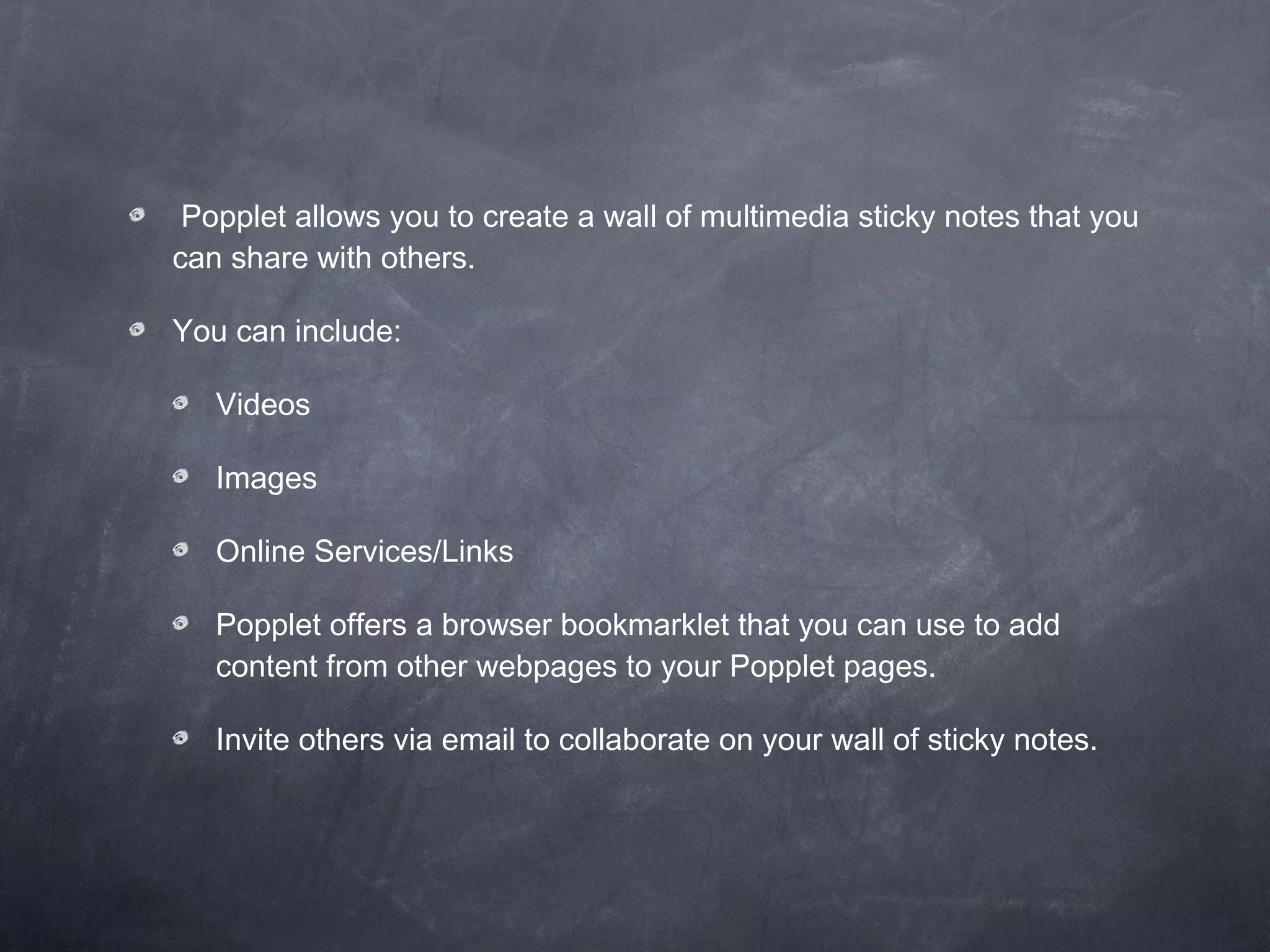 Popplet allows you to create a wall of multimedia sticky notes that you can share with others.  You can include: Videos Images Online Services/Links Popplet offers a browser bookmarklet that you can use to add content from other webpages to your Popplet pages.  Invite others via email to collaborate on your wall of sticky notes. 