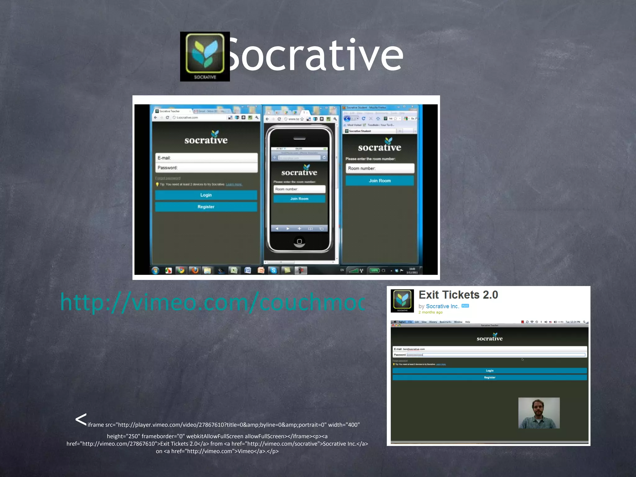 Socrative   < iframe src=&quot;http://player.vimeo.com/video/27867610?title=0&amp;byline=0&amp;portrait=0&quot; width=&quot;400&quot; height=&quot;250&quot; frameborder=&quot;0&quot; webkitAllowFullScreen allowFullScreen></iframe><p><a href=&quot;http://vimeo.com/27867610&quot;>Exit Tickets 2.0</a> from <a href=&quot;http://vimeo.com/socrative&quot;>Socrative Inc.</a> on <a href=&quot;http://vimeo.com&quot;>Vimeo</a>.</p> http://vimeo.com/couchmode/socrative/videos/sort:date/27564554 