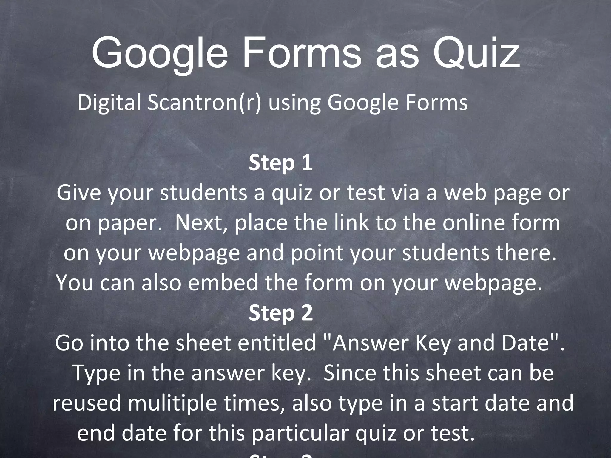 Google Forms as Quiz Digital Scantron(r) using Google Forms Step 1 Give your students a quiz or test via a web page or on paper.  Next, place the link to the online form on your webpage and point your students there.  You can also embed the form on your webpage. Step 2 Go into the sheet entitled &quot;Answer Key and Date&quot;.  Type in the answer key.  Since this sheet can be reused mulitiple times, also type in a start date and end date for this particular quiz or test. Step 3 Go to the various &quot;Period&quot; sheets to view the data.  Please note that the sheet will automatically score the test and put the student name in alphabetical order by last name. I hope you can find this resource useful. Youssef Elias GCT, GooglePlex '08 