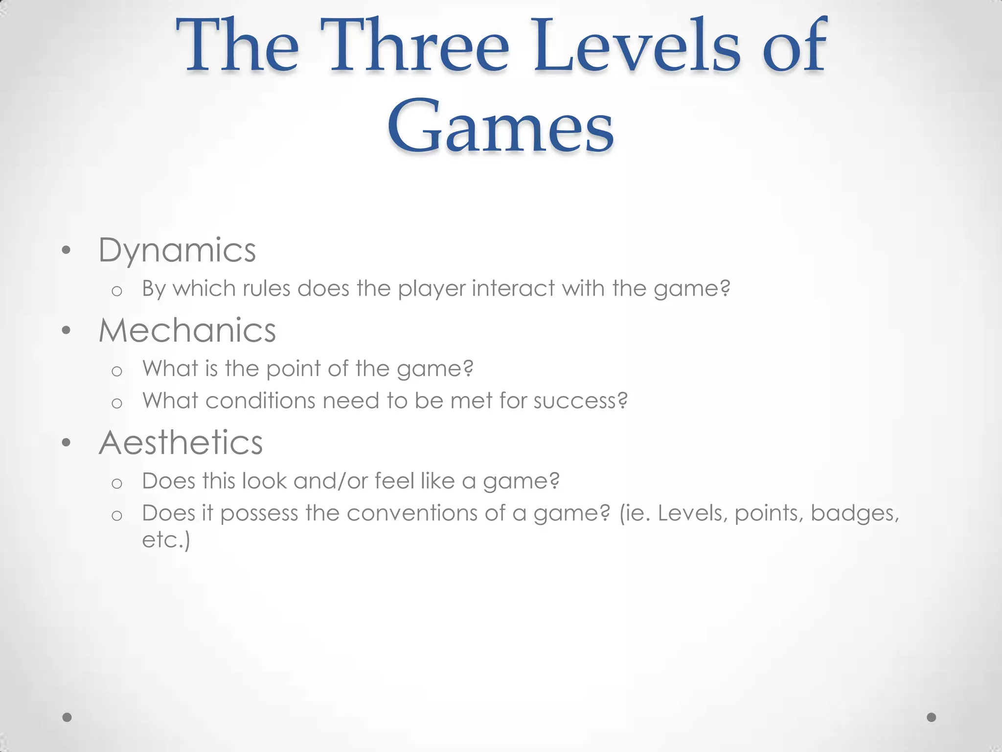 The Three Levels of
Games
• Dynamics
o By which rules does the player interact with the game?

• Mechanics
o What is the point of the game?
o What conditions need to be met for success?

• Aesthetics
o Does this look and/or feel like a game?
o Does it possess the conventions of a game? (ie. Levels, points, badges,
etc.)

 