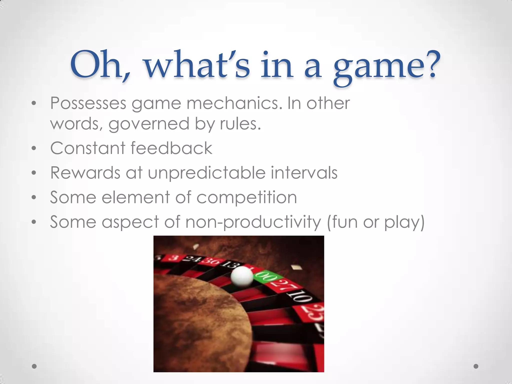 Oh, what’s in a game?
• Possesses game mechanics. In other
words, governed by rules.
• Constant feedback
• Rewards at unpredictable intervals
• Some element of competition
• Some aspect of non-productivity (fun or play)

 