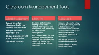 Classroom Management Tools
Google Classroom
Create an online
classroom, invite your
students and teachers.
Assign homework &
Resources etc.
Discuss assignments with
your students online
Track their progress.
Class 123
Contains a chalkboard,
seating chart, timer,
random name picker, and
many other tools necessary
for efficient class
management.
You can also keep track of
students’ attendance and
behavior, share stories and
photos on boards, and
communicate via private
messages.
Class Dojo
Enables schools to bring
parents, teachers, school
administrators, and
students into classroom
communities so they can
track and enhance
classroom behavior in
real-time.
Encourage students to
model certain behavior
Regular feedback and
behaviour report.
 