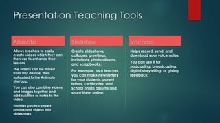 Presentation Teaching Tools
Animoto
Allows teachers to easily
create videos which they can
then use to enhance their
lessons.
The videos can be filmed
from any device, then
uploaded to the Animoto
site/app.
You can also combine videos
and images together and
add subtitles or notes to the
video.
Enables you to convert
photos and videos into
slideshows.
Smilebox
Create slideshows,
collages, greetings,
invitations, photo albums,
and scrapbooks.
For example, as a teacher,
you can make newsletters
for your students, parent
letters, certificates, and
school photo albums and
share them online.
Vacaroo
Helps record, send, and
download your voice notes.
You can use it for
podcasting, broadcasting,
digital storytelling, or giving
feedback.
 