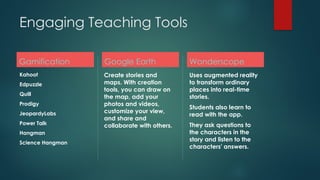 Engaging Teaching Tools
Gamification
Kahoot
Edpuzzle
Quill
Prodigy
JeopardyLabs
Power Talk
Hangman
Science Hangman
Google Earth
Create stories and
maps. With creation
tools, you can draw on
the map, add your
photos and videos,
customize your view,
and share and
collaborate with others.
Wonderscope
Uses augmented reality
to transform ordinary
places into real-time
stories.
Students also learn to
read with the app.
They ask questions to
the characters in the
story and listen to the
characters' answers.
 