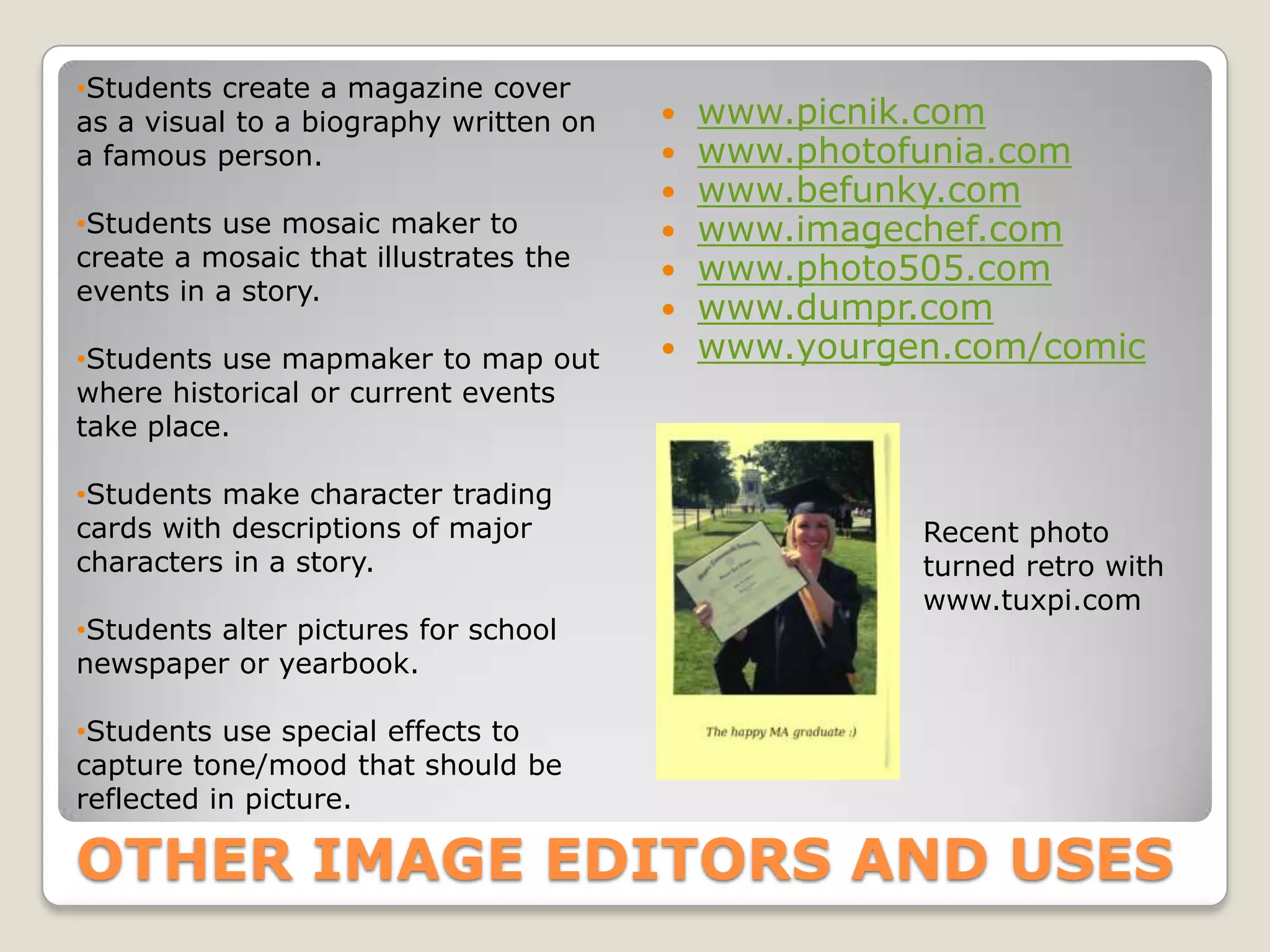 •Students create a magazine cover
as a visual to a biography written on      www.picnik.com
a famous person.                           www.photofunia.com
                                           www.befunky.com
•Students use mosaic maker to              www.imagechef.com
create a mosaic that illustrates the       www.photo505.com
events in a story.
                                           www.dumpr.com
•Students use mapmaker to map out          www.yourgen.com/comic
where historical or current events
take place.

•Students make character trading
cards with descriptions of major                      Recent photo
characters in a story.                                turned retro with
                                                      www.tuxpi.com
•Students alter pictures for school
newspaper or yearbook.

•Students use special effects to
capture tone/mood that should be
reflected in picture.

OTHER IMAGE EDITORS AND USES
 