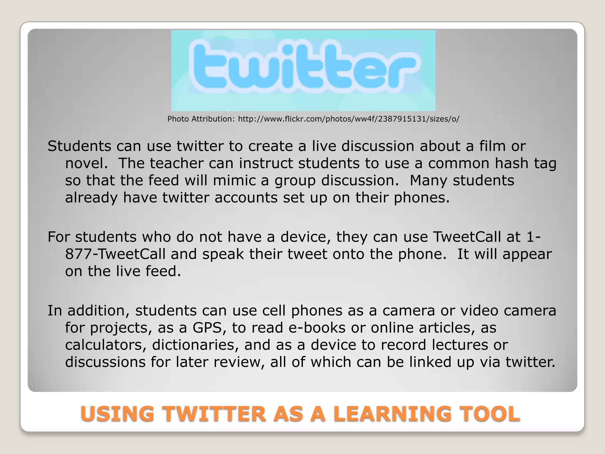 Photo Attribution: http://www.flickr.com/photos/ww4f/2387915131/sizes/o/


Students can use twitter to create a live discussion about a film or
  novel. The teacher can instruct students to use a common hash tag
  so that the feed will mimic a group discussion. Many students
  already have twitter accounts set up on their phones.

For students who do not have a device, they can use TweetCall at 1-
  877-TweetCall and speak their tweet onto the phone. It will appear
  on the live feed.

In addition, students can use cell phones as a camera or video camera
   for projects, as a GPS, to read e-books or online articles, as
   calculators, dictionaries, and as a device to record lectures or
   discussions for later review, all of which can be linked up via twitter.


    USING TWITTER AS A LEARNING TOOL
 