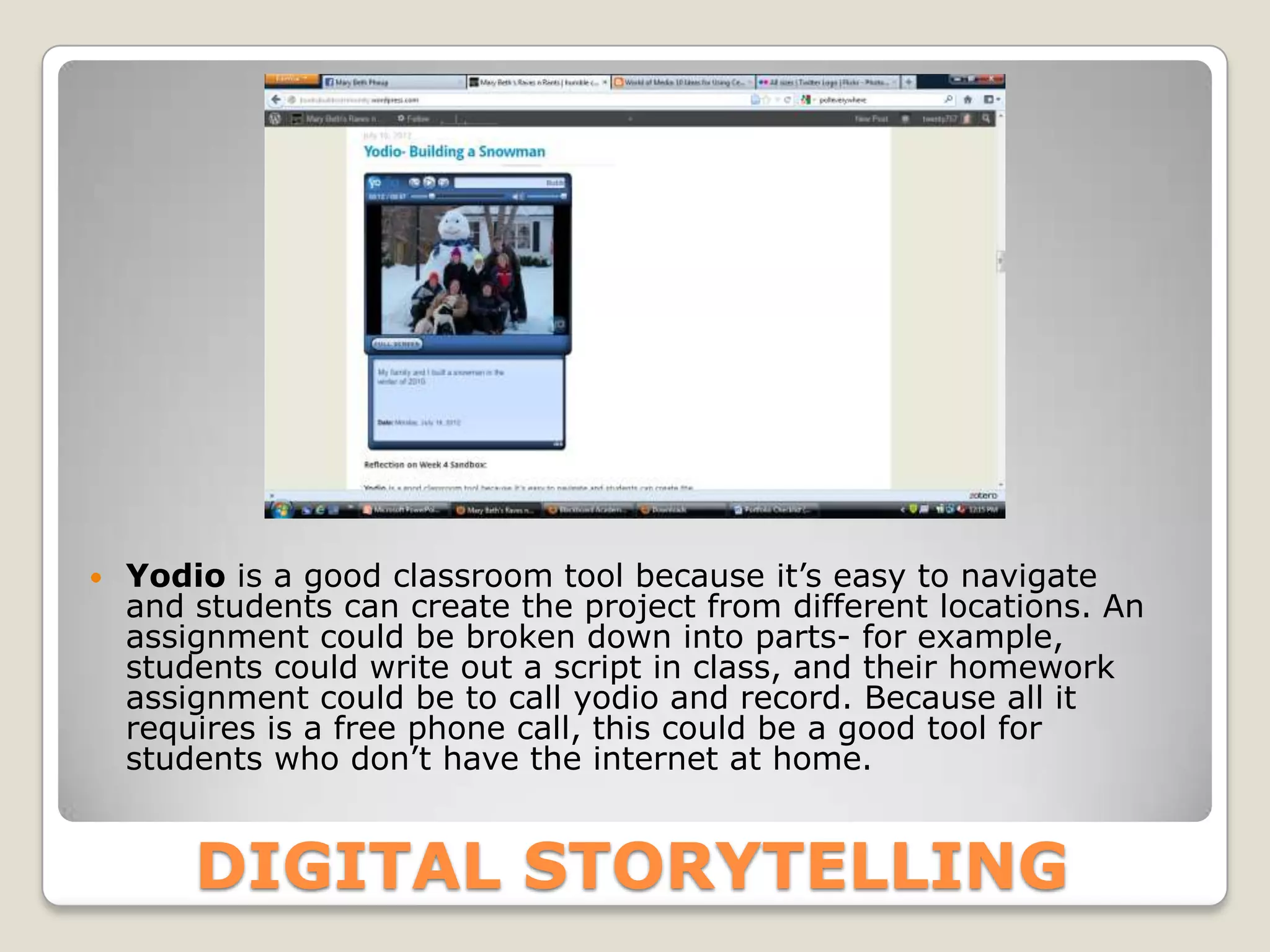    Yodio is a good classroom tool because it’s easy to navigate
    and students can create the project from different locations. An
    assignment could be broken down into parts- for example,
    students could write out a script in class, and their homework
    assignment could be to call yodio and record. Because all it
    requires is a free phone call, this could be a good tool for
    students who don’t have the internet at home.


        DIGITAL STORYTELLING
 