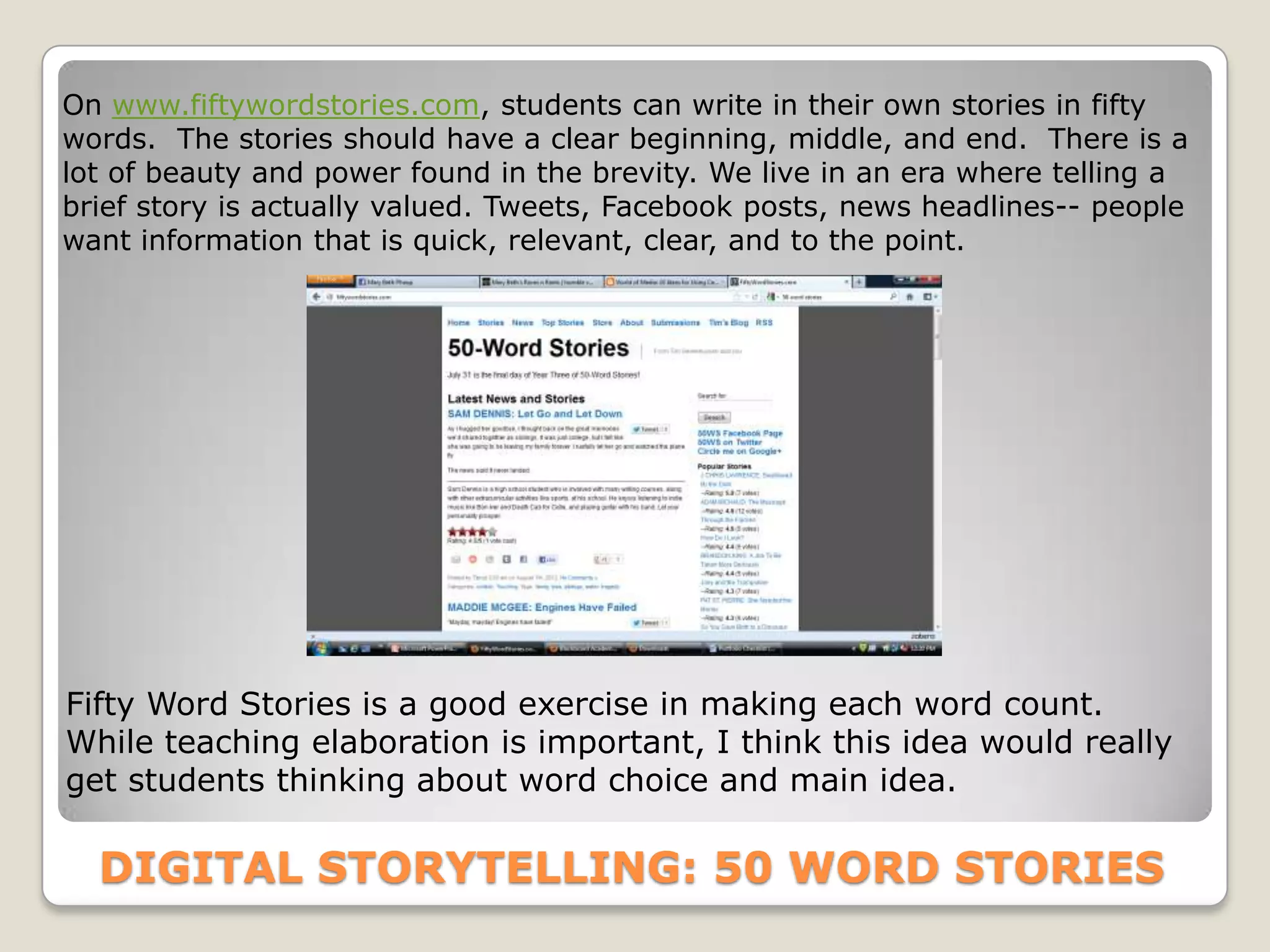 On www.fiftywordstories.com, students can write in their own stories in fifty
words. The stories should have a clear beginning, middle, and end. There is a
lot of beauty and power found in the brevity. We live in an era where telling a
brief story is actually valued. Tweets, Facebook posts, news headlines-- people
want information that is quick, relevant, clear, and to the point.




Fifty Word Stories is a good exercise in making each word count.
While teaching elaboration is important, I think this idea would really
get students thinking about word choice and main idea.

  DIGITAL STORYTELLING: 50 WORD STORIES
 