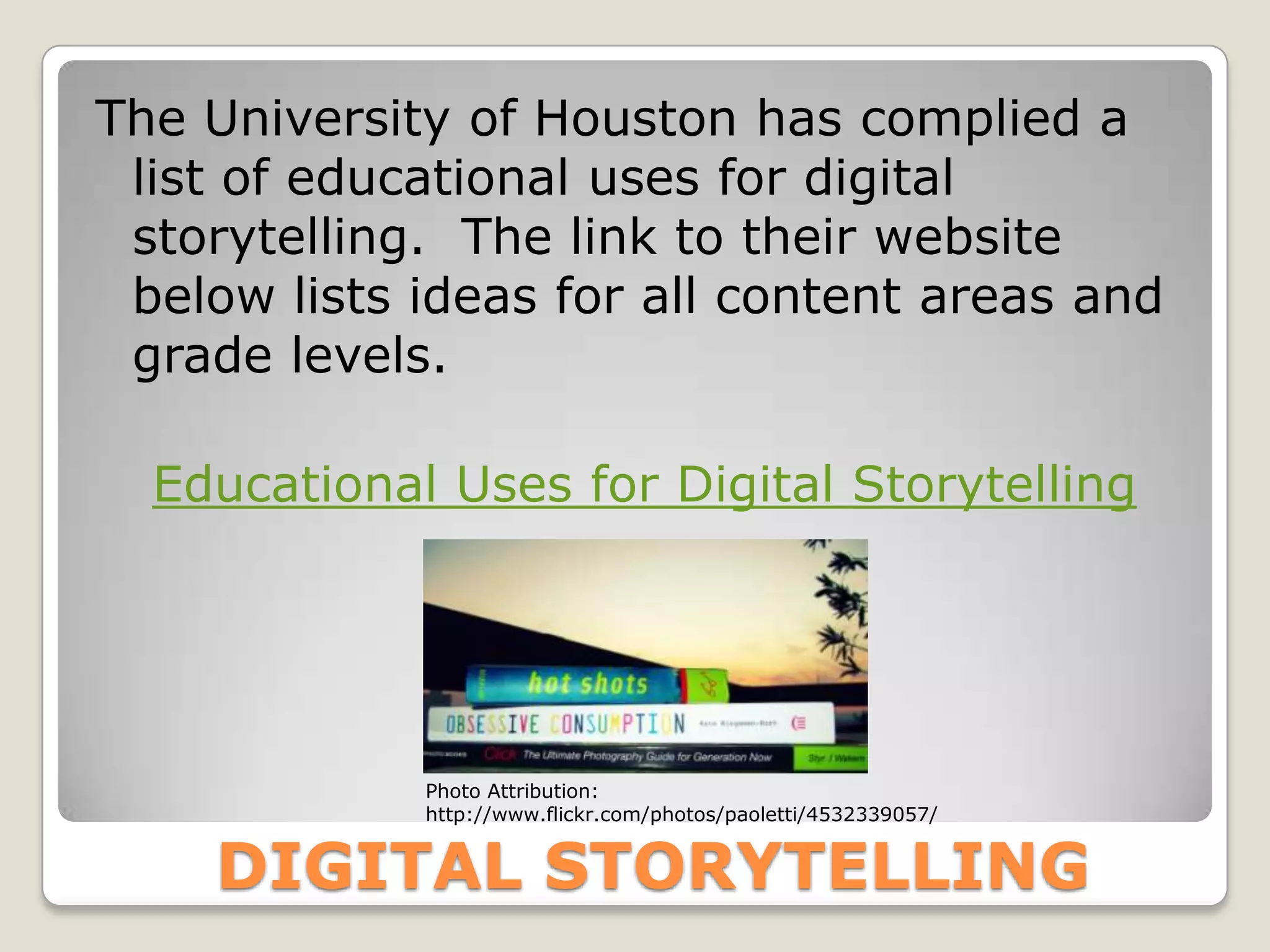 The University of Houston has complied a
 list of educational uses for digital
 storytelling. The link to their website
 below lists ideas for all content areas and
 grade levels.

  Educational Uses for Digital Storytelling




             Photo Attribution:
             http://www.flickr.com/photos/paoletti/4532339057/


    DIGITAL STORYTELLING
 