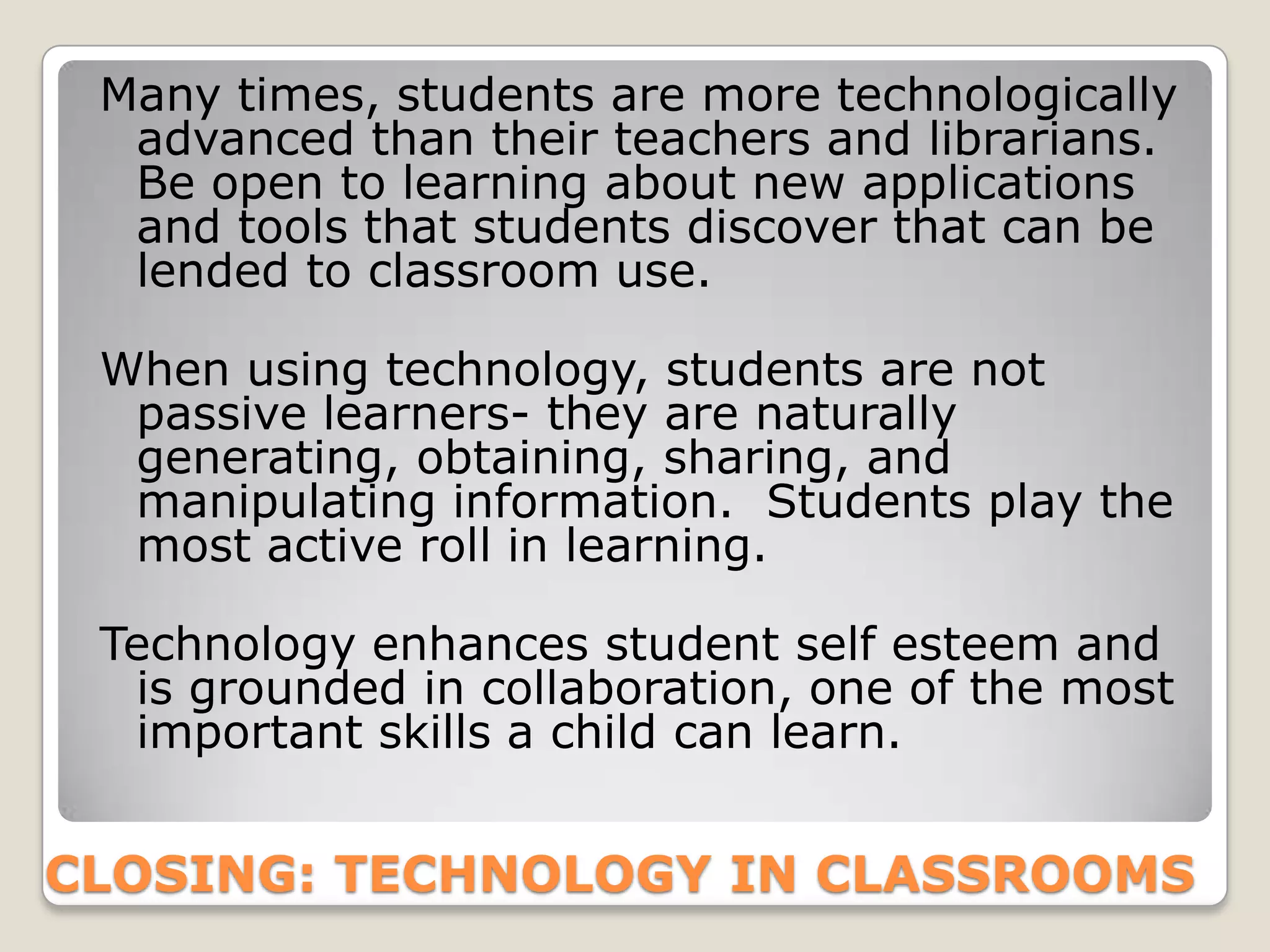 Many times, students are more technologically
  advanced than their teachers and librarians.
  Be open to learning about new applications
  and tools that students discover that can be
  lended to classroom use.

 When using technology, students are not
  passive learners- they are naturally
  generating, obtaining, sharing, and
  manipulating information. Students play the
  most active roll in learning.

 Technology enhances student self esteem and
  is grounded in collaboration, one of the most
  important skills a child can learn.


CLOSING: TECHNOLOGY IN CLASSROOMS
 