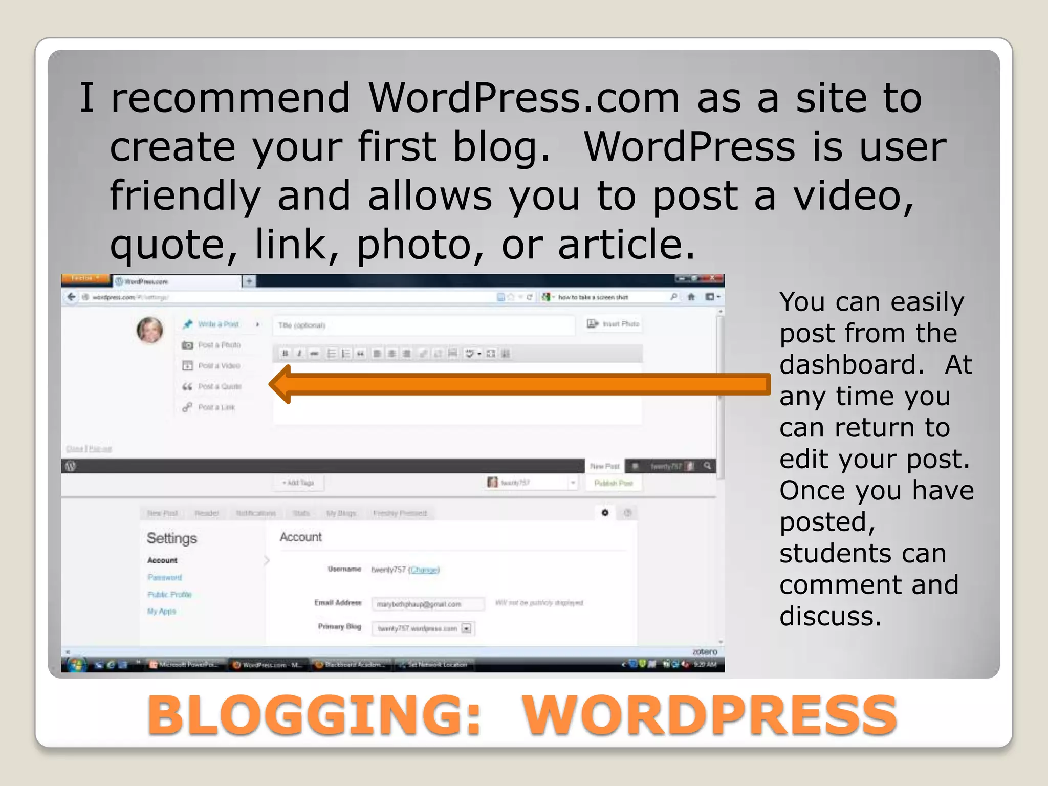 I recommend WordPress.com as a site to
  create your first blog. WordPress is user
  friendly and allows you to post a video,
  quote, link, photo, or article.
                                  You can easily
                                  post from the
                                  dashboard. At
                                  any time you
                                  can return to
                                  edit your post.
                                  Once you have
                                  posted,
                                  students can
                                  comment and
                                  discuss.



   BLOGGING: WORDPRESS
 